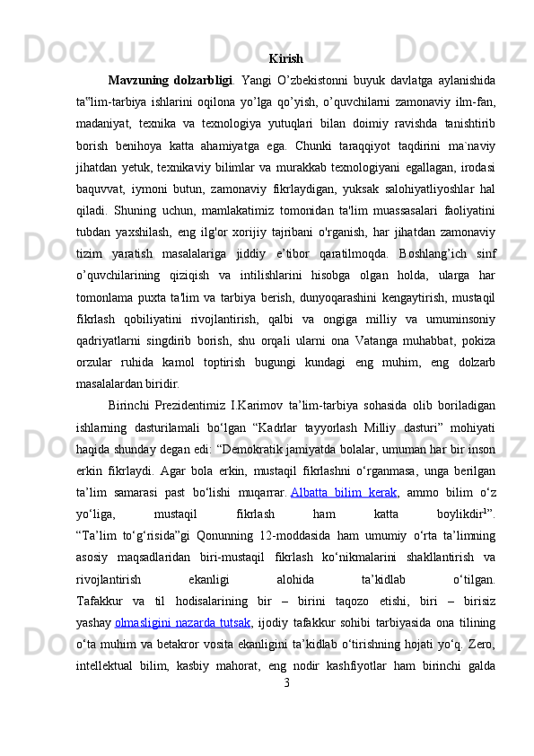 Kirish
Mavzuning   dolzarbligi .   Yangi   O’zbekistonni   buyuk   davlatga   aylanishida
ta lim-tarbiya   ishlarini   oqilona   yo’lga   qo’yish,   o’quvchilarni   zamonaviy   ilm-fan,‟
madaniyat,   texnika   va   texnologiya   yutuqlari   bilan   doimiy   ravishda   tanishtirib
borish   benihoya   katta   ahamiyatga   ega.   Chunki   taraqqiyot   taqdirini   ma`naviy
jihatdan   yetuk,   texnikaviy   bilimlar   va   murakkab   texnologiyani   egallagan,   irodasi
baquvvat,   iymoni   butun,   zamonaviy   fikrlaydigan,   yuksak   salohiyatliyoshlar   hal
qiladi.   Shuning   uchun,   mamlakatimiz   tomonidan   ta'lim   muassasalari   faoliyatini
tubdan   yaxshilash,   eng   ilg'or   xorijiy   tajribani   o'rganish,   har   jihatdan   zamonaviy
tizim   yaratish   masalalariga   jiddiy   e’tibor   qaratilmoqda.   Boshlang’ich   sinf
o’quvchilarining   qiziqish   va   intilishlarini   hisobga   olgan   holda,   ularga   har
tomonlama   puxta   ta'lim   va   tarbiya   berish,   dunyoqarashini   kengaytirish,   mustaqil
fikrlash   qobiliyatini   rivojlantirish,   qalbi   va   ongiga   milliy   va   umuminsoniy
qadriyatlarni   singdirib   borish,   shu   orqali   ularni   ona   Vatanga   muhabbat,   pokiza
orzular   ruhida   kamol   toptirish   bugungi   kundagi   eng   muhim,   eng   dolzarb
masalalardan biridir. 
Birinchi   Prezidentimiz   I.Karimov   ta’lim-tarbiya   sohasida   olib   boriladigan
ishlarning   dasturilamali   bo‘lgan   “Kadrlar   tayyorlash   Milliy   dasturi”   mohiyati
haqida shunday degan edi: “Demokratik jamiyatda bolalar, umuman har bir inson
erkin   fikrlaydi.   Agar   bola   erkin,   mustaqil   fikrlashni   o‘rganmasa,   unga   berilgan
ta’lim   samarasi   past   bo‘lishi   muqarrar.   Albatta   bilim   kerak ,   ammo   bilim   o‘z
yo‘liga,   mustaqil   fikrlash   ham   katta   boylikdir 1
”.
“Ta’lim   to‘g‘risida”gi   Qonunning   12-moddasida   ham   umumiy   o‘rta   ta’limning
asosiy   maqsadlaridan   biri-mustaqil   fikrlash   ko‘nikmalarini   shakllantirish   va
rivojlantirish   ekanligi   alohida   ta’kidlab   o‘tilgan.
Tafakkur   va   til   hodisalarining   bir   –   birini   taqozo   etishi,   biri   –   birisiz
yashay   olmasligini   nazarda   tutsak ,   ijodiy   tafakkur   sohibi   tarbiyasida   ona   tilining
o‘ta   muhim   va   betakror   vosita   ekanligini   ta’kidlab  o‘tirishning   hojati   yo‘q.   Zero,
intellektual   bilim,   kasbiy   mahorat,   eng   nodir   kashfiyotlar   ham   birinchi   galda
3 