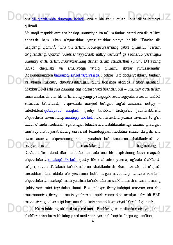 ona   tili   yordamida   dunyoga   keladi ,   ona   tilida   zohir   etiladi,   ona   tilida   himoya
qilinadi.
Mustaqil respublikamizda boshqa umumiy o‘rta ta’lim fanlari qatori ona tili ta’limi
sohasida   ham   ulkan   o‘zgarishlar,   yangilanishlar   voqye   bo‘ldi:   “Davlat   tili
haqida”gi   Qonun 2
,   “Ona   tili   ta’limi   Konsepsiyasi”ning   qabul   qilinishi,   “Ta’lim
to‘g‘risida”gi   Qonun 3
  “Kadrlar   tayyorlash   milliy   dasturi” 4
  ga   asoslanib   yaratilgan
umumiy   o‘rta   ta’lim   maktablarining   davlat   ta’lim   standartlari   (UO‘T   DTS)ning
ishlab   chiqilishi   va   amaliyotga   tatbiq   qilinishi   shular   jumlasidandir.
Respublikamizda   barkamol  avlod tarbiyasiga , ijodkor, iste’dodli  yoshlarni  tanlash
va   ularga   maxsus,   chuqurlashtirilgan   bilim   berishga   alohida   e’tibor   qaratildi.
Mazkur BMI ishi shu kunning eng dolzarb vazifalaridan biri – umumiy o‘rta ta’lim
muassasalarida ona tili ta’limining yangi pedagogik texnologiyalar asosida tashkil
etilishini   ta’minlash,   o‘quvchida   mavjud   bo‘lgan   lug‘at   zaxirasi,   nutqiy   –
intellektual   qobiliyatni   aniqlash ,   ijodiy   tafakkur   faoliyatini   jadallashtirish,
o‘quvchida   ravon   nutq,   mantiqiy   fikrlash ,   fikr   mahsulini   yozma   ravishda   to‘g‘ri,
izchil  o‘rinda  ifodalash,  egallangan  bilimlarni   mustahkamlashga  xizmat  qiladigan
mustaqil   matn   yaratishning   universal   texnologiyasi   modulini   ishlab   chiqish,   shu
tizim   asosida   o‘quvchining   matn   yaratish   ko‘nikmalarini   shakllantirish   va
rivojlantirish   masalalariga   bag‘ishlangan.
Davlat   ta’lim   standartlari   talabalari   asosida   ona   tili   o‘qitishning   bosh   maqsadi
o‘quvchilarda   mustaqil   fikrlash ,   ijodiy   fikr   mahsulini   yozma,   og‘zaki   shakllarda
to‘g‘ri,   ravon   ifodalash   ko‘nikmalarini   shakllantirish   ekan,   demak,   til   o‘qitish
metodikasi   fani   oldida   o‘z   yechimini   kutib   turgan   navbatdagi   dolzarb   vazifa   –
o‘quvchilarda mustaqil matn yaratish ko‘nikmalarini shakllantirish muammosining
ijobiy   yechimini   topishdan   iborat.   Biz   tanlagan   ilmiy-tadqiqot   mavzusi   ana   shu
muammoning   ilmiy   –   amaliy   yechimini   topish   maqsadida   amalga   oshirildi   BMI
mavzusining dolzarbligi ham ana shu ilmiy-metodik zaruriyat bilan belgilanadi.
Kurs ishining ob’ekti va predmeti:  Boshlang’ich sinflarda matn yaratishni
shakllantirish  kurs ishining predmeti  matn yaratish haqida fikrga ega bo’lish
4 