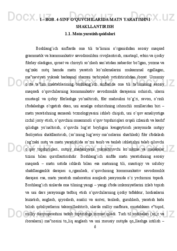 I – BOB.  4-SINF O’QUVCHILARIDA MATN YARATISHNI
SHAKLLANTIRISH
              1.1.   Matn yaratish qoidalari
Boshlang’ich   sinflarda   ona   tili   ta’limini   o’rganishdan   asosiy   maqsad
grammatik va kommunikativ savodxonlikni rivojlantirish, mustaqil, erkin va ijodiy
fikrlay oladigan, qiroat va chiroyli so’zlash san’atidan xabardor bo’lgan, yozma va
og’zaki   nutq   hamda   matn   yaratish   ko’nikmalarini   mukammal   egallagan,
ma naviyati   yuksak   barkamol   shaxsni   tarbiyalab   yetishtirishdan   iborat.   Umumiy‟
o’rta   ta lim   maktablarining   boshlang’ich   sinflarida   ona   tili   ta’limining   asosiy	
‟
maqsadi   o’quvchilarning   kommunikativ   savodxonlik   darajasini   oshirish,   ularni
mustaqil   va   ijobiy   fikrlashga   yo’naltirish,   fikr   mahsulini   to’g’ri,   ravon,   o’rinli
ifodalashga   o’rgatish   ekan,   uni   amalga   oshirishning   ishonchli   omillaridan   biri   –
matn   yaratishning   samarali   texnologiyasini   ishlab   chiqish,   uni   o’quv   amaliyotiga
izchil joriy etish, o’quvchini muammoli o’quv topshiriqlari orqali izlanish va kashf
qilishga   yo’naltirish,   o’quvchi   lug’at   boyligini   kengaytirish   jarayonida   nutqiy
faoliyatini   shakllantirish,   (so’zning   lug’aviy   ma’nolarini   sharhlash)   fikr   ifodalash
(og’zaki nutq va matn yaratish)da so’zni tanib va tanlab ishlatishni  talab qiluvchi
o’quv   topshiriqlari,   nutqiy   madaniyatni   yuksaltiruvchi   ko’nikma   va   malakalar
tizimi   bilan   qurollantirishdir.   Boshlang’ich   sinfda   matn   yaratishning   asosiy
maqsadi   –   matn   ustida   ishlash   bilan   esa   matnning   tili,   mantiqiy   va   uslubiy
shakllanganlik   darajasi   o„rganiladi,   o’quvchining   kommunikativ   savodxonlik
darajasi   esa,   matn   yaratish   mahoratini   aniqlash   jarayonida   o’z   yechimini   topadi.
Boshlang’ich sinlarda ona tilining yangi – yangi ifoda imkoniyatlarini izlab topish
va   uni   dars   jarayoniga   tadbiq   etish   o’quvchilarning   ijodiy   tafakkur,   hodisalarni
kuzatish,   anglash,   qiyoslash,   analiz   va   sintez,   tanlash,   guruhlash,   yaratish   kabi
bilish   qobiliyatlarini   takomillashtirib,   ularda   milliy   mafkura,   mustahkam   e tiqod,	
‟
milliy dunyoqarashini tarkib toptirishga xizmat qiladi. Turli til xodisalari (so„z va
iboralarni)   ma nosini   to„liq   anglash   va   uni   xususiy   nutqda   qo„llashga   intilish   –	
‟
6