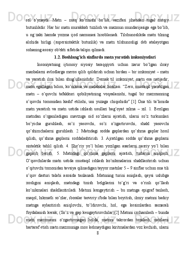 rol   o’ynaydi.   Matn   –   nutq   ko’rinishi   bo’lib,   vazifasi   jihatidan   tugal   nutqiy
butunlikdir. Har bir matn murakkab tuzilish va mazmun mundarijasiga ega bo’lib,
u   og`zaki   hamda   yozma   ijod   namunasi   hisoblanadi.   Tilshunoslikda   matn   tilning
alohida   birligi   (supersintaktik   butunlik)   va   matn   tilshunosligi   deb   atalayotgan
sohaning asosiy ob'ekti sifatida talqin qilinadi.
1.2. Boshlang’ich sinflarda matn yaratish imkoniyatlari
Insoniyatning   ijtimoiy   siyosiy   taraqqiyoti   uchun   zarur   bo’lgan   ilmiy
manbalarni avlodlarga meros qilib qoldirish uchun birdan – bir imkoniyat – matn
va   yaratish   ilmi   bilan   shug’ullanishdir.   Demak   til   imkoniyat,   matn   esa   natijadir;
matn egallagan bilim, ko’nikma  va malakalar  hosilasi.  “Zero, mustaqil  yaratilgan
matn   –   o’quvchi   tafakkuri   qobiliyatining   voqealanishi,   tugal   bir   mazmunning
o’quvchi   tomonidan   kashf   etilishi,   uni   yuzaga   chiqishidir”.[1]   Ona   tili   ta’limida
matn   yaratish   va   matn   ustida   ishlash   usullari   bag’oyat   xilma   –   xil.   1.   Berilgan
matndan   o’rganiladigan   mavzuga   oid   so’zlarni   ajratish,   ularni   so’z   turkumlari
bo’yicha   guruhlash,   so’z   yasovchi,   so’z   o’zgartiruvchi,   shakl   yasovchi
qo’shimchalarni   guruhlash.   2.   Matndagi   sodda   gaplardan   qo’shma   gaplar   hosil
qilish,   qo’shma   gaplarni   soddalashtirish.   3.   Ajratilgan   sodda   qo’shma   gaplarni
sintaktik   tahlil   qilish.   4.   She’riy   yo’l   bilan   yozilgan   asarlarni   nasriy   yo’l   bilan
gapirib   berish.   5.   Matndagi   qo’shma   gaplarni   ajratish,   turlarini   aniqlash.
O’quvchilarda   matn   ustida   mustaqil   ishlash   ko’nikmalarini   shakllantirish   uchun
o’qituvchi tomonidan tavsiya qilinadigan tayyor matnlar 5 – 9 sinflar uchun ona tili
o’quv   dasturi   talabi   asosida   tanlanadi.   Matnning   turini   aniqlash,   qaysi   uslubga
xosligini   aniqlash,   matndagi   tinish   belgilarini   to’g’ri   va   o’rinli   qo’llash
ko’nikmalari   shakllantiriladi.   Matnni   kengaytirish   –   bu   matnga   epigraf   tanlash,
maqol, hikmatli so’zlar, iboralar tasviriy ifoda bilan boyitish, ilmiy matnni badiiy
matnga   aylantirish   aniqlovchi,   to’ldiruvchi,   hol,   ega   kesimlardan   samarali
foydalanish kerak; (So’z va gap kengaytiruvchilar)[2] Matnni ixchamlash – bunda
matn   mazmunini   o’zgartirmagan   holda,   matnni   takrordan   tozalash,   xatolarni
bartaraf etish matn mazmuniga mos kelmaydigan kiritmalardan voz kechish, ularni
8 