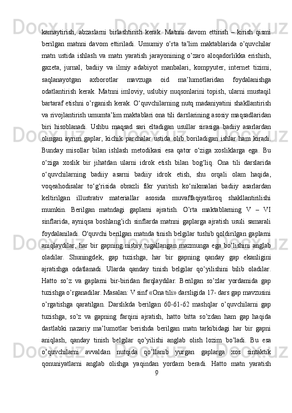 kamaytirish,   abzaslarni   birlashtirish   kerak.   Matnni   davom   ettirish   –   kirish   qismi
berilgan   matnni   davom   ettiriladi.   Umumiy   o’rta   ta’lim   maktablarida   o’quvchilar
matn   ustida   ishlash   va   matn   yaratish   jarayonining   o’zaro   aloqadorlikka   erishish,
gazeta,   jurnal,   badiiy   va   ilmiy   adabiyot   manbalari,   kompyuter,   internet   tizimi,
saqlanayotgan   axborotlar   mavzuga   oid   ma’lumotlaridan   foydalanishga
odatlantirish   kerak.   Matnni   imloviy,   uslubiy   nuqsonlarini   topish,   ularni   mustaqil
bartaraf etishni  o’rganish kerak. O‘quvchilarning nutq madaniyatini shakllantirish
va rivojlantirish umumta’lim maktablari ona tili darslarining asosiy maqsadlaridan
biri   hisoblanadi.   Ushbu   maqsad   sari   eltadigan   usullar   sirasiga   badiiy   asarlardan
olingan   ayrim   gaplar,   kichik   parchalar   ustida   olib   boriladigan   ishlar   ham   kiradi.
Bunday   misollar   bilan   ishlash   metodikasi   esa   qator   o‘ziga   xosliklarga   ega.   Bu
o‘ziga   xoslik   bir   jihatdan   ularni   idrok   etish   bilan   bog‘liq.   Ona   tili   darslarida
o‘quvchilarning   badiiy   asarni   badiiy   idrok   etish,   shu   orqali   olam   haqida,
voqeahodisalar   to‘g‘risida   obrazli   fikr   yuritish   ko‘nikmalari   badiiy   asarlardan
keltirilgan   illustrativ   materiallar   asosida   muvaffaqiyatliroq   shakllantirilishi
mumkin.   Berilgan   matndagi   gaplarni   ajratish.   O’rta   maktablarning   V   –   VI
sinflarida,   ayniqsa   boshlang’ich   sinflarda   matnni   gaplarga   ajratish   usuli   samarali
foydalaniladi. O'quvchi berilgan matnda tinish belgilar tushib qoldirilgan gaplarni
aniqlaydilar,   har   bir   gapning   nisbiy   tugallangan   mazmunga   ega   bo’lishini   anglab
oladilar.   Shuningdek,   gap   tuzishga,   har   bir   gapning   qanday   gap   ekanligini
ajratishga   odatlanadi.   Ularda   qanday   tinish   belgilar   qo’yilishini   bilib   oladilar.
Hatto   so’z   va   gaplarni   bir-biridan   farqlaydilar.   Berilgan   so’zlar   yordamida   gap
tuzishga o’rganadilar. Masalan: V sinf «Ona tili» darsligida 17- dars gap mavzusini
o’rgatishga   qaratilgan.   Darslikda   berilgan   60-61-62   mashqlar   o’quvchilarni   gap
tuzishga,   so’z   va   gapning   farqini   ajratish,   hatto   bitta   so’zdan   ham   gap   haqida
dastlabki   nazariy   ma’lumotlar   berishda   berilgan   matn   tarkibidagi   har   bir   gapni
aniqlash,   qanday   tinish   belgilar   qo’yilishi   anglab   olish   lozim   bo’ladi.   Bu   esa
o’quvchilarni   avvaldan   nutqida   qo’llanib   yurgan   gaplarga   xos   sintaktik
qonuniyatlarni   anglab   olishga   yaqindan   yordam   beradi.   Hatto   matn   yaratish
9 