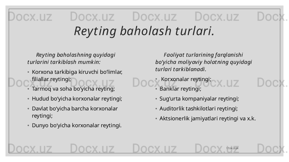 Rey t ing baholash t urlari.
Rey t ing baholashning quyidagi 
t urlarini t ark iblash mumk in:
◦
Korxona tarkibiga kiruvchi bo‘limlar, 
filiallar reytingi; 
◦
Tarmoq va soha bo‘yicha reyting;
◦
Hudud bo‘yicha korxonalar reytingi;
◦
Davlat bo‘yicha barcha korxonalar 
reytingi; 
◦
Dunyo bo‘yicha korxonalar reytingi. F aoliy at  t urlarining f arqlanishi 
bo‘yicha moliy aviy holat ning quy idagi 
t urlari t ark iblanadi.
◦
  Korxonalar reytingi; 
◦
Banklar reytingi; 
◦
Sug‘urta kompaniyalar reytingi;
◦
Auditorlik tashkilotlari reytingi;
◦
Aktsionerlik jamiyatlari reytingi va x.k.
17.04.2024  