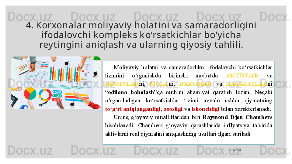 4. Korxonalar m oliy av iy  holat ini v a sam aradorligi ni 
ifodalov chi k om pl ek s k o‘rsat k ichlar bo‘y icha 
rey t i ngini aniqlash v a ularning qi y osiy  t ahlili.
Moliyaviy  holatni  va  samaradorlikni  ifodalovchi  ko‘rsatkichlar 
tizimini  o‘rganishda  birinchi  navbatda  AKTIVLAR   va 
PASSIVLAR ni,  MULK ni,  DAROMAD   va  XARAJATLAR ni 
“ odilona  baholash ”ga  muhim  ahamiyat  qaratish  lozim.  Negaki 
o‘rganiladigan  ko‘rsatkichlar  tizimi  avvalo  ushbu  qiymatning 
to‘g‘ri aniqlanganligi, asosligi  va  ishonchligi  bilan xarakterlanadi.
Uning  g‘oyaviy  mualliflaridan  biri  Raymond  Djon  Chambers 
hisoblanadi.  Chambers  g‘oyaviy  qarashlarida  inflyatsiya  ta’sirida 
aktivlarni real qiymatini aniqlashning usullari ilgari suriladi
17.04.2024  