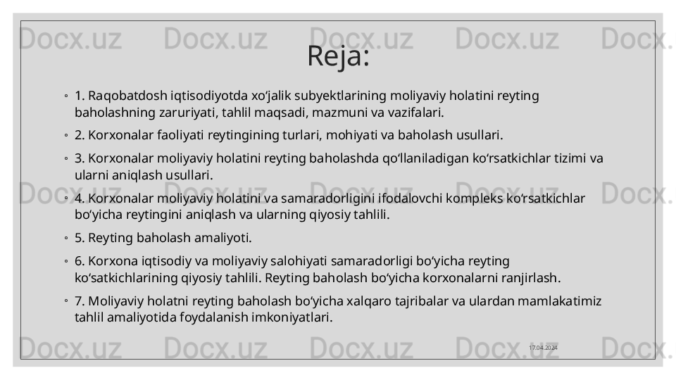 Reja:
◦
1. Raqobatdosh iqtisodiyotda xo‘jalik subyektlarining moliyaviy holatini reyting 
baholashning zaruriyati, tahlil maqsadi, mazmuni va vazifalari.
◦
2. Korxonalar faoliyati reytingining turlari, mohiyati va baholash usullari.
◦
3. Korxonalar moliyaviy holatini reyting baholashda qo‘llaniladigan ko‘rsatkichlar tizimi va 
ularni aniqlash usullari.
◦
4. Korxonalar moliyaviy holatini va samaradorligini ifodalovchi kompleks ko‘rsatkichlar 
bo‘yicha reytingini aniqlash va ularning qiyosiy tahlili.
◦
5. Reyting baholash amaliyoti.
◦
6. Korxona iqtisodiy va moliyaviy salohiyati samaradorligi bo‘yicha reyting 
ko‘satkichlarining qiyosiy tahlili. Reyting baholash bo‘yicha korxonalarni ranjirlash.
◦
7. Moliyaviy holatni reyting baholash bo‘yicha xalqaro tajribalar va ulardan mamlakatimiz 
tahlil amaliyotida foydalanish imkoniyatlari.
17.04.2024  