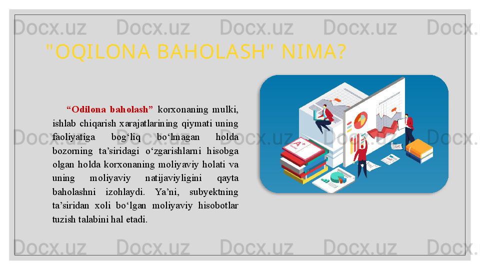 " OQILON A  BAHOLASH"  N IMA?
“ Odilona  baholash”  korxonaning  mulki, 
ishlab  chiqarish  xarajatlarining  qiymati  uning 
faoliyatiga  bog‘liq  bo‘lmagan  holda 
bozorning  ta’siridagi  o‘zgarishlarni  hisobga 
olgan  holda  korxonaning  moliyaviy  holati  va 
uning  moliyaviy  natijaviyligini  qayta 
baholashni  izohlaydi.  Ya’ni,  subyektning 
ta’siridan  xoli  bo‘lgan  moliyaviy  hisobotlar 
tuzish talabini hal etadi.   