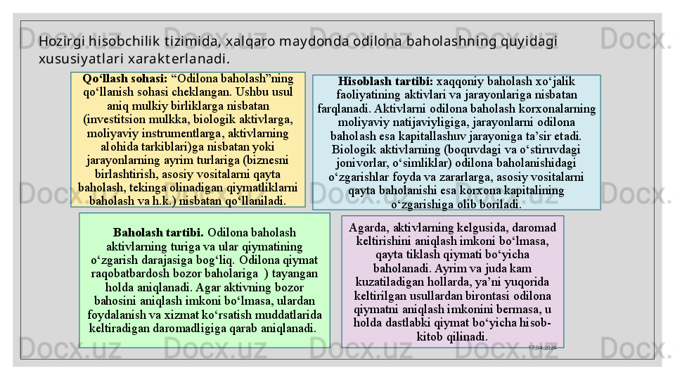 Hozirgi hisobchilik  t izimida, xalqaro may donda odilona baholashning quy idagi 
xususiy at lari xarak t erlanadi.
Qo‘llash sohasi:  “Odilona baholash”ning 
qo‘llanish sohasi cheklangan. Ushbu usul 
aniq mulkiy birliklarga nisbatan 
(investitsion mulkka, biologik aktivlarga, 
moliyaviy instrumentlarga, aktivlarning 
alohida tarkiblari)ga nisbatan yoki 
jarayonlarning ayrim turlariga (biznesni 
birlashtirish, asosiy vositalarni qayta 
baholash, tekinga olinadigan qiymatliklarni 
baholash va h.k.) nisbatan qo‘llaniladi. Hisoblash tartibi:  xaqqoniy baholash xo‘jalik 
faoliyatining aktivlari va jarayonlariga nisbatan 
farqlanadi. Aktivlarni odilona baholash korxonalarning 
moliyaviy natijaviyligiga, jarayonlarni odilona 
baholash esa kapitallashuv jarayoniga ta’sir etadi. 
Biologik aktivlarning (boquvdagi va o‘stiruvdagi 
jonivorlar, o‘simliklar) odilona baholanishidagi 
o‘zgarishlar foyda va zararlarga, asosiy vositalarni 
qayta baholanishi esa korxona kapitalining 
o‘zgarishiga olib boriladi.
Baholash tartibi.  Odilona baholash 
aktivlarning turiga va ular qiymatining 
o‘zgarish darajasiga bog‘liq. Odilona qiymat 
raqobatbardosh bozor baholariga  ) tayangan 
holda aniqlanadi. Agar aktivning bozor 
bahosini aniqlash imkoni bo‘lmasa, ulardan 
foydalanish va xizmat ko‘rsatish muddatlarida 
keltiradigan daromadligiga qarab aniqlanadi.  Agarda, aktivlarning kelgusida, daromad 
keltirishini aniqlash imkoni bo‘lmasa, 
qayta tiklash qiymati bo‘yicha 
baholanadi. Ayrim va juda kam 
kuzatiladigan hollarda, ya’ni yuqorida 
keltirilgan usullardan birontasi odilona 
qiymatni aniqlash imkonini bermasa, u 
holda dastlabki qiymat bo‘yicha hisob-
kitob qilinadi.
17.04.2024   