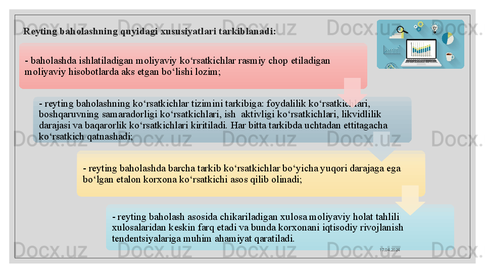 Reyting baholashning quyidagi xususiyatlari tarkiblanadi:
- baholashda ishlatiladigan moliyaviy ko‘rsatkichlar rasmiy chop etiladigan 
moliyaviy hisobotlarda aks etgan bo‘lishi lozim;
- reyting baholashning ko‘rsatkichlar tizimini tarkibiga: foydalilik ko‘rsatkichlari, 
boshqaruvning samaradorligi ko‘rsatkichlari, ish  aktivligi ko‘rsatkichlari, likvidlilik 
darajasi va baqarorlik ko‘rsatkichlari kiritiladi. Har bitta tarkibda uchtadan ettitagacha 
ko‘rsatkich qatnashadi;
- reyting baholashda barcha tarkib ko‘rsatkichlar bo‘yicha yuqori darajaga ega 
bo‘lgan etalon korxona ko‘rsatkichi asos qilib olinadi;
- reyting baholash asosida chikariladigan xulosa moliyaviy holat tahlili 
xulosalaridan keskin farq etadi va bunda korxonani iqtisodiy rivojlanish 
tendentsiyalariga muhim ahamiyat qaratiladi.
17.04.2024        