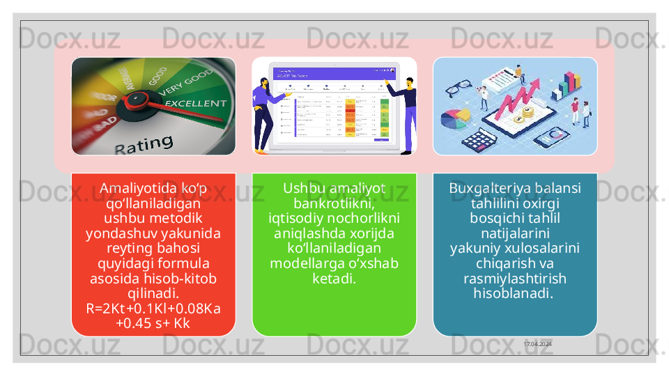 17.04.2024Amaliyotida ko‘p 
qo‘llaniladigan 
ushbu metodik 
yondashuv yakunida 
reyting bahosi 
quyidagi formula 
asosida hisob-kitob 
qilinadi.
R=2Kt +0.1Kl+0.08Ka
+0.45 s+ Kk Ushbu amaliyot 
bankrotlikni, 
iqtisodiy nochorlikni 
aniqlashda xorijda 
ko‘llaniladigan 
modellarga o‘xshab 
ketadi. Buxgalteriya balansi 
tahlilini oxirgi 
bosqichi tahlil 
natijalarini
yakuniy xulosalarini 
chiqarish va 
rasmiylashtirish 
hisoblanadi.     