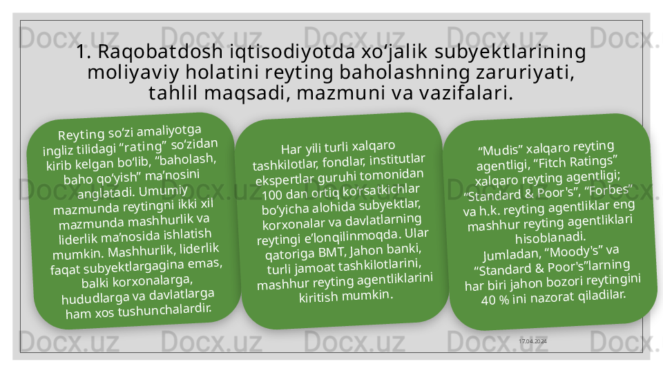 1. Raqobat dosh iqt isodiy ot da xo‘jalik  suby ek t larining 
moliy av iy  holat ini rey t ing baholashning zaruriy at i, 
t ahlil maqsadi, mazmuni v a v azifalari.
17.04.2024R	e	y	tin	g	 so	‘zi a	m	a	liyo	tg	a	 	
in	g	liz tilid	a	g	i “ra	tin	g	” so	‘zid	a	n	 	
kirib	 ke	lg	a	n	 b	o	‘lib	, “b	a	h	o	la	sh	, 	
b	a	h	o	 q	o	‘yish	” m	a’n	o	sin	i 	
an	g	la	ta	d	i. U	m	u	m	iy 	
m	a	zm	u	n	d	a	 reytin	g	n	i ikki xil 	
m	azm	u	n	d	a	 m	a	sh	h	u	rlik va	 	
lid	e	rlik m	a’n	o	sid	a	 ish	la	tish	 	
m	u	m	kin	. M	a	sh	h	u	rlik, lid	e	rlik 	
fa	q	a	t su	b	ye	ktla	rg	a	g	in	a	 e	m	a	s, 	
b	a	lki ko	rxo	n	a	la	rg	a, 	
h	u	d	u	d	la	rg	a	 va	 d	a	vla	tla	rg	a 	
h	a	m	 xo	s tu	sh	u	n	ch	a	la	rd	ir.	
H	a	r yili tu	rli xa	lq	a	ro	 	
ta	sh	kilo	tlar, fo	n	d	la	r, in	stitu	tlar 	
e	ksp	e	rtlar g	u	ru	h	i to	m	o	n	id	a	n	 	
1	0	0	 d	a	n	 o	rtiq	 ko	‘rsa	tkich	la	r 	
b	o	‘yich	a	 a	lo	h	id	a	 su	b	ye	ktla	r, 	
ko	rxo	n	a	lar va	 d	a	vlatla	rn	in	g	 	
reytin	g	i e’lo	n	q	ilin	m	o	q	d	a	. U	lar 	
q	a	to	rig	a	 B	M	T, Ja	h	o	n	 b	a	n	ki, 	
tu	rli ja	m	o	a	t ta	sh	kilo	tla	rin	i, 	
m	a	sh	h	u	r reytin	g	 a	g	e	n	tlikla	rin	i 	
kiritish	 m	u	m	kin	.	
“M	u	d	is” xa	lq	a	ro	 reytin	g	 	
a	g	e	n	tlig	i, “Fitch	 R	a	tin	g	s” 	
xa	lq	a	ro	 reytin	g	 a	g	e	n	tlig	i; 	
“Sta	n	d	a	rd	 &	 P	o	o	r's”, “Fo	rb	e	s” 	
va	 h	.k. reytin	g	 a	g	e	n	tlikla	r e	n	g	 	
m	a	sh	h	u	r reytin	g	 a	g	e	n	tlikla	ri 	
h	iso	b	la	n	ad	i.	
Ju	m	la	d	a	n	, “M	o	o	d	y	's” va	 	
“Sta	n	d	a	rd	 &	 P	o	o	r's”la	rn	in	g	 	
h	a	r b	iri ja	h	o	n	 b	o	zo	ri reytin	g	in	i 	
4	0	 %	 in	i n	a	zo	ra	t q	ila	d	ila	r.     