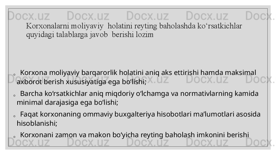 K orxonalarni moliyaviy    holatini reyting baholashda ko‘rsatkichlar 
quyidagi talablarga javob    berishi lozim◦	K	o	r	x	o	n	a	 m	o	liy	a	v	iy	 b	a	rq	a	ro	r	lik	 h	o	la	tin	i a	n	iq	 a	k	s	 e	ttiris	h	i h	a	m	d	a	 m	a	k	s	im	a	l 	
a	x	b	o	ro	t b	e	r	is	h	 x	u	s	u	s	iy	a	tig	a	 e	g	a	 b	o	‘lis	h	i;	
◦	B	a	rc	h	a	 k	o	‘r	s	a	tk	ic	h	la	r	 a	n	iq	 m	iq	d	o	r	iy	 o	‘lc	h	a	m	g	a	 v	a	 n	o	rm	a	tiv	la	r	n	in	g	 k	a	m	id	a	 	
m	in	im	a	l d	a	ra	ja	s	ig	a	 e	g	a	 b	o	‘lis	h	i;	
◦	F	a	q	a	t k	o	r	x	o	n	a	n	in	g	 o	m	m	a	v	iy	 b	u	x	g	a	lte	riy	a	 h	is	o	b	o	tla	ri m	a	’lu	m	o	tla	r	i a	s	o	s	id	a	 	
h	is	o	b	la	n	is	h	i;	
◦	K	o	r	x	o	n	a	n	i z	a	m	o	n	 v	a	 m	a	k	o	n	 b	o	‘y	ic	h	a	 re	y	tin	g	 b	a	h	o	la	s	h	 im	k	o	n	in	i b	e	ris	h	i  