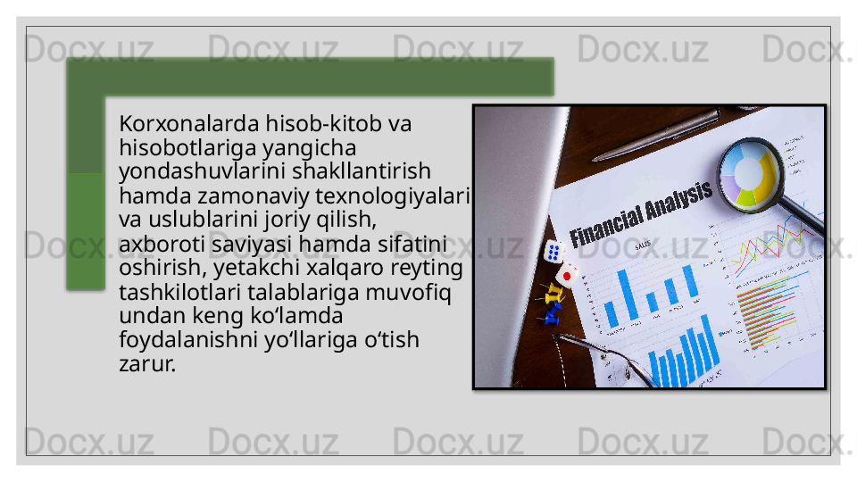 Korxonalarda hisob-kitob va 
hisobotlariga yangicha
yondashuvlarini shakllantirish 
hamda zamonaviy texnologiyalari 
va   uslublarini joriy qilish, 
axboroti saviyasi hamda sifatini 
oshirish, yetakchi xalqaro reyting 
tashkilotlari talablariga muvofiq 
undan keng ko‘lamda
foydalanishni yo‘llariga o‘tish 
zarur.    