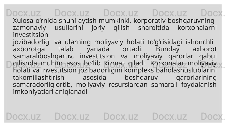 Xulosa  o‘rnida  shuni  aytish  mumkinki,  korporativ  boshqaruvning 
zamonaviy  usullarini  joriy  qilish  sharoitida  korxonalarni  
in vestitsion 
jozibadorligi  va  ularning  moliyaviy  holati  to‘g‘risidagi  ishonchli 
axborotga  talab  yanada  ortadi.  Bunday  axborot 
samara lib oshqaruv,  investitsion  va  moliyaviy  qarorlar  qabul 
qilishda  muhim  asos  bo‘lib  xizmat  qiladi.  Korxonalar  moliyaviy 
holati va investitsion jozibadorligini kompleks baholashuslublarini 
takomillashtirish  a sosida   boshqaruv  qarorlarining 
samaradorligiortib,  moliyaviy  resurslardan  samarali  foydalanish 
imkoniyatlari aniqlanadi  