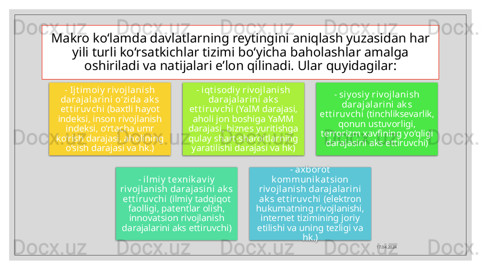 Makro ko‘lamda davlatlarning reytingini aniqlash yuzasidan har 
yili turli ko‘rsatkichlar tizimi bo‘yicha baholashlar amalga 
oshiriladi va natijalari e’lon qilinadi. Ular quyidagilar:
17.04.2024-  Ijt i moiy  riv ojlani sh 
darajal arini  o‘zida ak s 
et t iruv chi  (baxtli hayot 
indeksi, inson rivojlanish 
indeksi, o‘rtacha umr 
ko‘rish darajasi, aholining 
o‘sish darajasi va hk.) -  iqt isodiy  riv oj lanish 
daraj alarini ak s 
et t iruv chi  (YaIM darajasi, 
aholi jon boshiga YaMM 
darajasi, biznes yuritishga 
qulay shart-sharoitlarning 
yaratilishi darajasi va hk) - siy osiy  ri v ojl anish 
daraj alarini ak s 
et t i ruv chi  (tinchliksevarlik, 
qonun ustuvorligi, 
terrorizm xavfining yo‘qligi 
darajasini aks ettiruvchi)
- i lmiy  t ex ni k av iy  
ri v ojl ani sh darajasini ak s 
et t i ruv chi  (ilmiy tadqiqot 
faolligi, patentlar olish, 
innovatsion rivojlanish 
darajalarini aks ettiruvchi) - axborot  
k ommuni k at sion 
riv ojlani sh daraj alarini 
ak s et t iruv chi  (elektron 
hukumatning rivojlanishi, 
internet tizimining joriy 
etilishi va uning tezligi va 
hk.)       