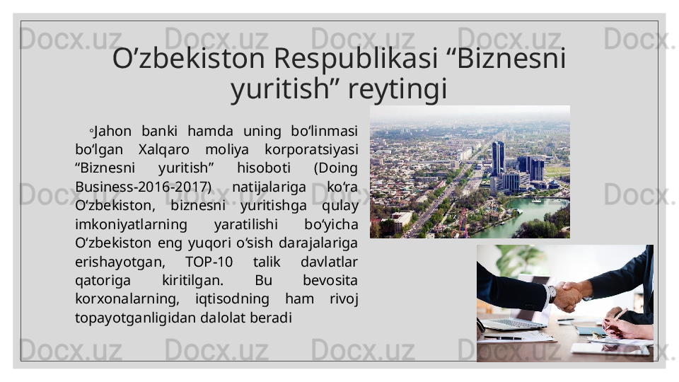 O’zbekiston Respublikasi “Biznesni 
yuritish” reytingi
◦
Jahon  banki  hamda  uning  bo‘linmasi 
bo‘lgan  Xalqaro  moliya  korporatsiyasi 
“Biznesni  yuritish”  hisoboti  (Doing 
Business-2016-2017)  natijalariga  ko‘ra 
O‘zbekiston,  biznesni  yuritishga  qulay 
imkoniyatlarning  yaratilishi  bo‘yicha 
O‘zbekiston  eng  yuqori  o‘sish  darajalariga 
erishayotgan,  TOP-10  talik  davlatlar 
qatoriga  kiritilgan.  Bu  bevosita 
korxonalarning,  iqtisodning  ham  rivoj 
topayotganligidan dalolat beradi
17.04.2024  