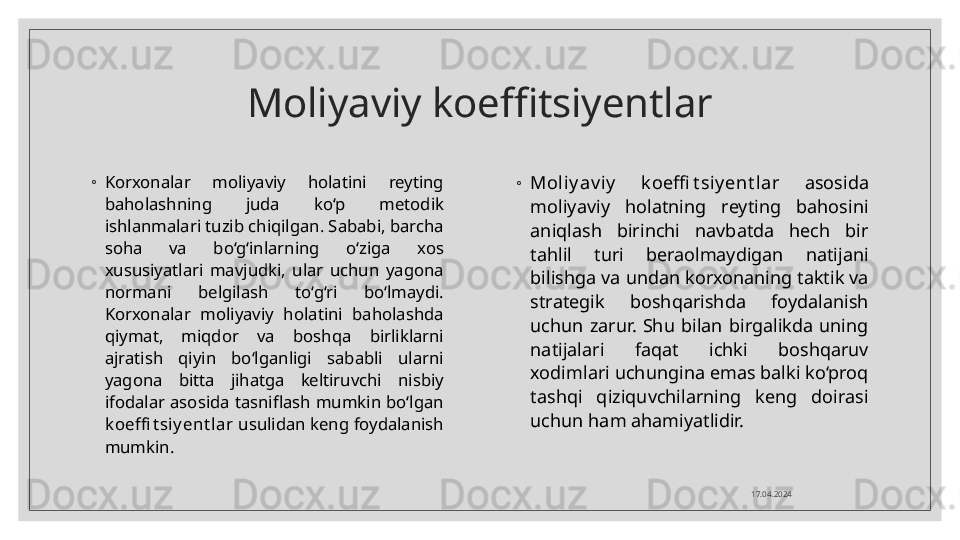 Moliyaviy koeffitsiyentlar
◦
Korxonalar  moliyaviy  holatini  reyting 
baholashning  juda  ko‘p  metodik 
ishlanmalari tuzib chiqilgan. Sababi, barcha 
soha  va  bo‘g‘inlarning  o‘ziga  xos 
xususiyatlari  mavjudki,  ular  uchun  yagona 
normani  belgilash  to‘g‘ri  bo‘lmaydi. 
Korxonalar  moliyaviy  holatini  baholashda 
qiymat,  miqdor  va  boshqa  birliklarni 
ajratish  qiyin  bo‘lganligi  sababli  ularni 
yagona  bitta  jihatga  keltiruvchi  nisbiy 
ifodalar  asosida  tasniflash  mumkin  bo‘lgan 
k oeffi t siy ent lar  usulidan keng foydalanish 
mumkin. ◦
Moliy av iy   k oeffi t siy ent lar  asosida 
moliyaviy  holatning  reyting  bahosini 
aniqlash  birinchi  navbatda  hech  bir 
tahlil  turi  beraolmaydigan  natijani 
bilishga va undan korxonaning taktik va 
strategik  boshqarishda  foydalanish 
uchun  zarur.  Shu  bilan  birgalikda  uning 
natijalari  faqat  ichki  boshqaruv 
xodimlari uchungina emas balki ko‘proq 
tashqi  qiziquvchilarning  keng  doirasi 
uchun ham ahamiyatlidir.
17.04.2024  