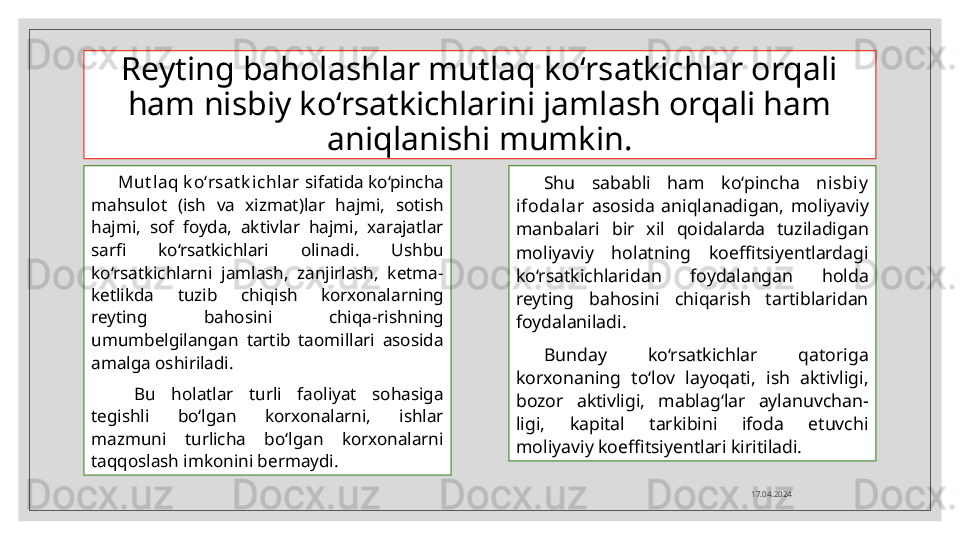 Reyting baholashlar mutlaq ko‘rsatkichlar orqali 
ham nisbiy ko‘rsatkichlarini jamlash orqali ham 
aniqlanishi mumkin.
Mut laq k o‘rsat k ichlar  sifatida ko‘pincha 
mahsulot  (ish  va  xizmat)lar  hajmi,  sotish 
hajmi,  sof  foyda,  aktivlar  hajmi,  xarajatlar 
sarfi  ko‘rsatkichlari  olinadi.  Ushbu 
ko‘rsatkichlarni  jamlash,  zanjirlash,  ketma-
ketlikda  tuzib  chiqish  korxonalarning 
reyting  bahosini  chiqa-rishning 
umumbelgilangan  tartib  taomillari  asosida 
amalga oshiriladi.
  Bu  holatlar  turli  faoliyat  sohasiga 
tegishli  bo‘lgan  korxonalarni,  ishlar 
mazmuni  turlicha  bo‘lgan  korxonalarni 
taqqoslash imkonini bermaydi. Shu  sababli  ham  ko‘pincha  nisbiy  
ifodalar   asosida  aniqlanadigan,  moliyaviy 
manbalari  bir  xil  qoidalarda  tuziladigan 
moliyaviy  holatning  koeffitsiyentlardagi 
ko‘rsatkichlaridan  foydalangan  holda 
reyting  bahosini  chiqarish  tartiblaridan 
foydalaniladi.
Bunday  ko‘rsatkichlar  qatoriga 
korxonaning  to‘lov  layoqati,  ish  aktivligi, 
bozor  aktivligi,  mablag‘lar  aylanuvchan-
ligi,  kapital  tarkibini  ifoda  etuvchi 
moliyaviy koeffitsiyentlari kiritiladi.
17.04.2024  