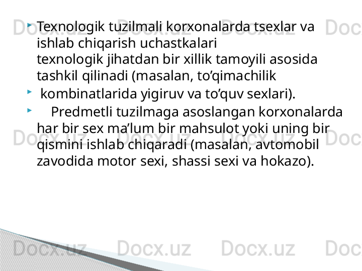 
Texnologik tuzilmali korxonalarda tsexlar va 
ishlab chiqarish uchastkalari
texnologik jihatdan bir xillik tamoyili asosida 
tashkil qilinadi (masalan, to’qimachilik

  kombinatlarida yigiruv va to’quv sexlari).

     Predmetli tuzilmaga asoslangan korxonalarda 
har bir sex ma’lum bir mahsulot yoki uning bir 
qismini ishlab chiqaradi (masalan, avtomobil 
zavodida motor sexi, shassi sexi va hokazo).     