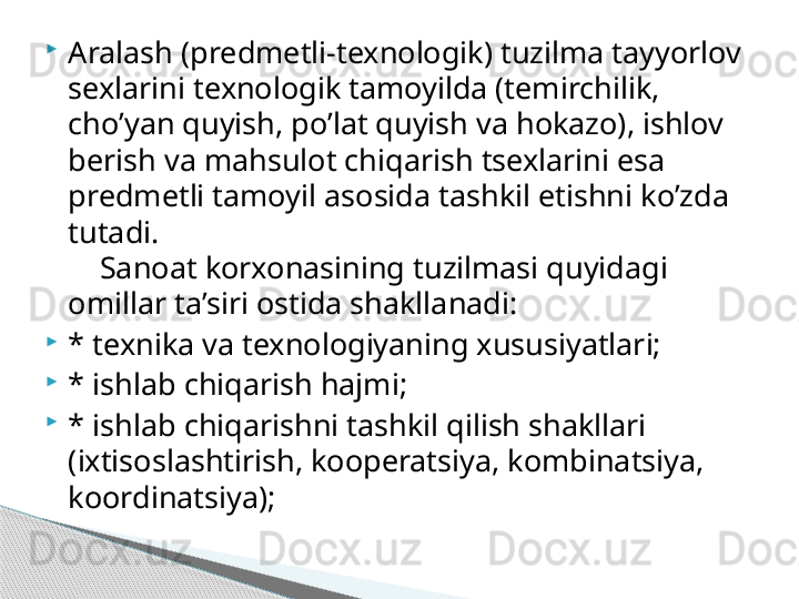 
Aralash (predmetli-texnologik) tuzilma tayyorlov 
sexlarini texnologik tamoyilda (temirchilik, 
cho’yan quyish, po’lat quyish va hokazo), ishlov 
berish va mahsulot chiqarish tsexlarini esa 
predmetli tamoyil asosida tashkil etishni ko’zda 
tutadi.
     Sanoat korxonasining tuzilmasi quyidagi 
omillar ta’siri ostida shakllanadi:

* texnika va texnologiyaning xususiyatlari;

* ishlab chiqarish hajmi;

* ishlab chiqarishni tashkil qilish shakllari 
(ixtisoslashtirish, kooperatsiya, kombinatsiya,  
koordinatsiya);     