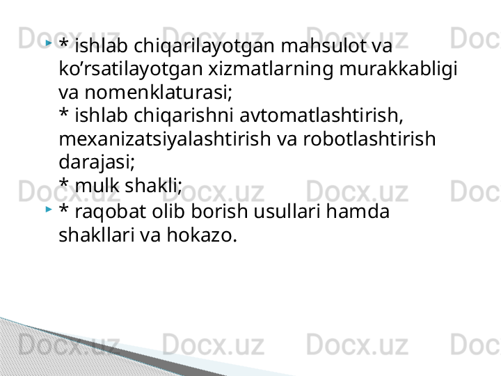 
* ishlab chiqarilayotgan mahsulot va 
ko’rsatilayotgan xizmatlarning murakkabligi 
va nomenklaturasi;
* ishlab chiqarishni avtomatlashtirish, 
mexanizatsiyalashtirish va robotlashtirish 
darajasi;
* mulk shakli;

* raqobat olib borish usullari hamda 
shakllari va hokazo.     