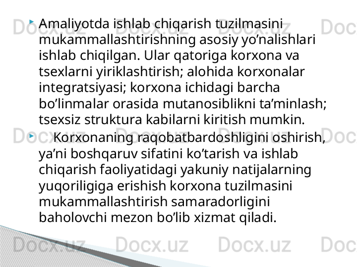 
Amaliyotda ishlab chiqarish tuzilmasini 
mukammallashtirishning asosiy yo’nalishlari 
ishlab chiqilgan. Ular qatoriga korxona va 
tsexlarni yiriklashtirish; alohida korxonalar 
integratsiyasi; korxona ichidagi barcha 
bo’linmalar orasida mutanosiblikni ta’minlash; 
tsexsiz struktura kabilarni kiritish mumkin.

     Korxonaning raqobatbardoshligini oshirish, 
ya’ni boshqaruv sifatini ko’tarish va ishlab 
chiqarish faoliyatidagi yakuniy natijalarning 
yuqoriligiga erishish korxona tuzilmasini 
mukammallashtirish samaradorligini 
baholovchi mezon bo’lib xizmat qiladi.     