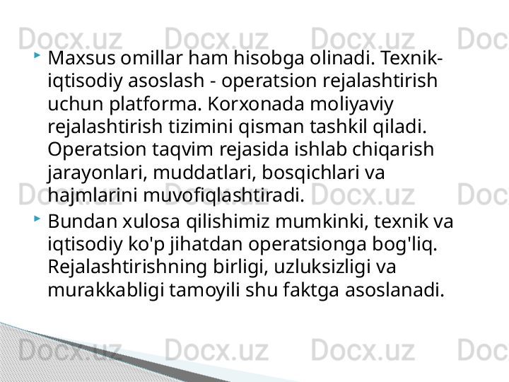
Maxsus omillar ham hisobga olinadi. Texnik-
iqtisodiy asoslash - operatsion rejalashtirish 
uchun platforma. Korxonada moliyaviy 
rejalashtirish tizimini qisman tashkil qiladi. 
Operatsion taqvim rejasida ishlab chiqarish 
jarayonlari, muddatlari, bosqichlari va 
hajmlarini muvofiqlashtiradi.

Bundan xulosa qilishimiz mumkinki, texnik va 
iqtisodiy ko'p jihatdan operatsionga bog'liq. 
Rejalashtirishning birligi, uzluksizligi va 
murakkabligi tamoyili shu faktga asoslanadi.     