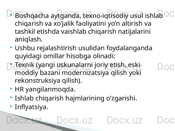 
Boshqacha aytganda, texno-iqtisodiy usul ishlab 
chiqarish va xo’jalik faoliyatini yo’n altirish va 
tashkil etishda vaishlab chiqarish natijalarini 
aniqlash.

Ushbu rejalashtirish usulidan foydalanganda 
quyidagi omillar hisobga olinadi:

Texnik (yangi uskunalarni joriy etish, eski 
moddiy bazani modernizatsiya qilish yoki 
rekonstruksiya qilish).

HR yangilanmoqda.

Ishlab chiqarish hajmlarining oʻzgarishi.

Inflyatsiya.     