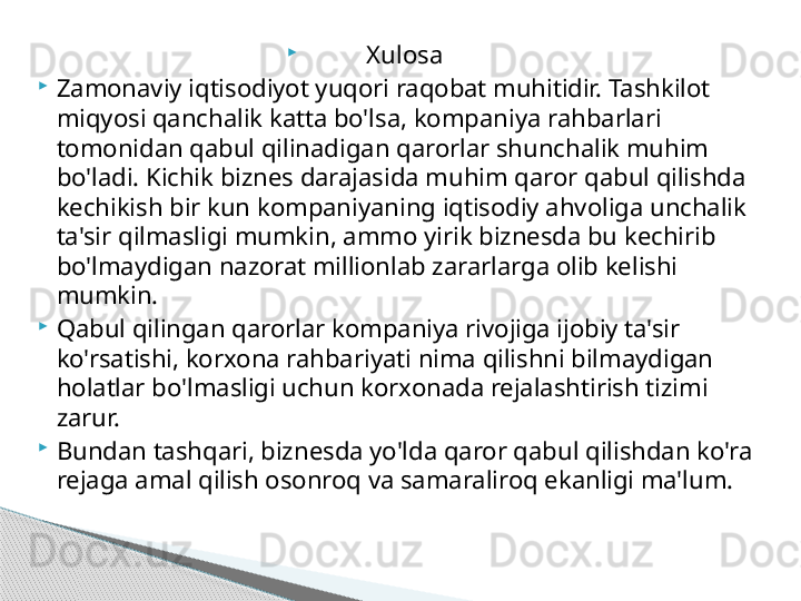 
Xulosa

Zamonaviy iqtisodiyot yuqori raqobat muhitidir. Tashkilot 
miqyosi qanchalik katta bo'lsa, kompaniya rahbarlari 
tomonidan qabul qilinadigan qarorlar shunchalik muhim 
bo'ladi. Kichik biznes darajasida muhim qaror qabul qilishda 
kechikish bir kun kompaniyaning iqtisodiy ahvoliga unchalik 
ta'sir qilmasligi mumkin, ammo yirik biznesda bu kechirib 
bo'lmaydigan nazorat millionlab zararlarga olib kelishi 
mumkin.

Qabul qilingan qarorlar kompaniya rivojiga ijobiy ta'sir 
ko'rsatishi, korxona rahbariyati nima qilishni bilmaydigan 
holatlar bo'lmasligi uchun korxonada rejalashtirish tizimi 
zarur.

Bundan tashqari, biznesda yo'lda qaror qabul qilishdan ko'ra 
rejaga amal qilish osonroq va samaraliroq ekanligi ma'lum.     