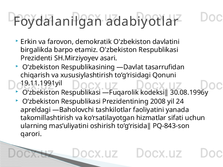 
Erkin va farovon, demokratik O'zbekiston davlatini 
birgalikda barpo etamiz. O'zbekiston Respublikasi 
Prezidenti SH.Mirziyoyev asari.

  O‘zbekiston Respublikasining ―Davlat tasarrufidan 
chiqarish va xususiylashtirish to‘g‘risidagi Qonuni 
19.11.1991yil 

  O‘zbekiston Respublikasi ―Fuqarolik kodeksi‖ 30.08.1996y 

  O‘zbekiston Respublikasi Prezidentining 2008 yil 24 
apreldagi ―Baholovchi tashkilotlar faoliyatini yanada 
takomillashtirish va ko‘rsatilayotgan hizmatlar sifati uchun 
ularning mas‘uliyatini oshirish to‘g‘risida‖ PQ-843-son 
qarori.Foy dalanilgan adabiy ot lar     