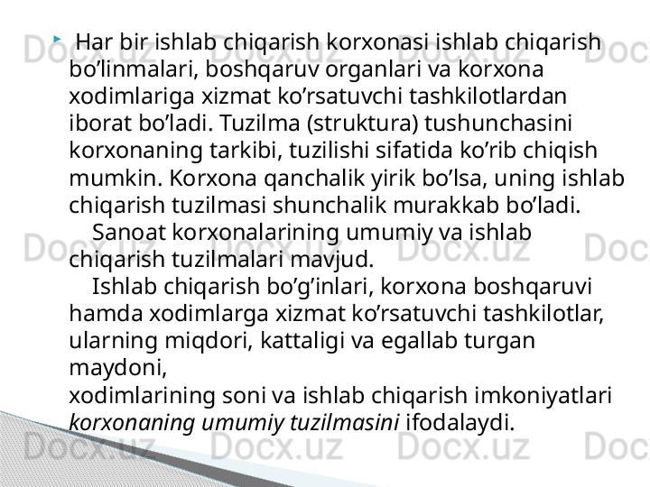 
  Har bir ishlab chiqarish korxonasi ishlab chiqarish 
bo’linmalari, boshqaruv organlari va korxona 
xodimlariga xizmat ko’rsatuvchi tashkilotlardan 
iborat bo’ladi. Tuzilma (struktura) tushunchasini 
korxonaning tarkibi, tuzilishi sifatida ko’rib chiqish 
mumkin. Korxona qanchalik yirik bo’lsa, uning ishlab 
chiqarish tuzilmasi shunchalik murakkab bo’ladi.
    Sanoat korxonalarining umumiy va ishlab 
chiqarish tuzilmalari mavjud.
    Ishlab chiqarish bo’g’inlari, korxona boshqaruvi 
hamda xodimlarga xizmat ko’rsatuvchi tashkilotlar, 
ularning miqdori, kattaligi va egallab turgan 
maydoni,
xodimlarining soni va ishlab chiqarish imkoniyatlari 
korxonaning umumiy tuzilmasini  ifodalaydi.     