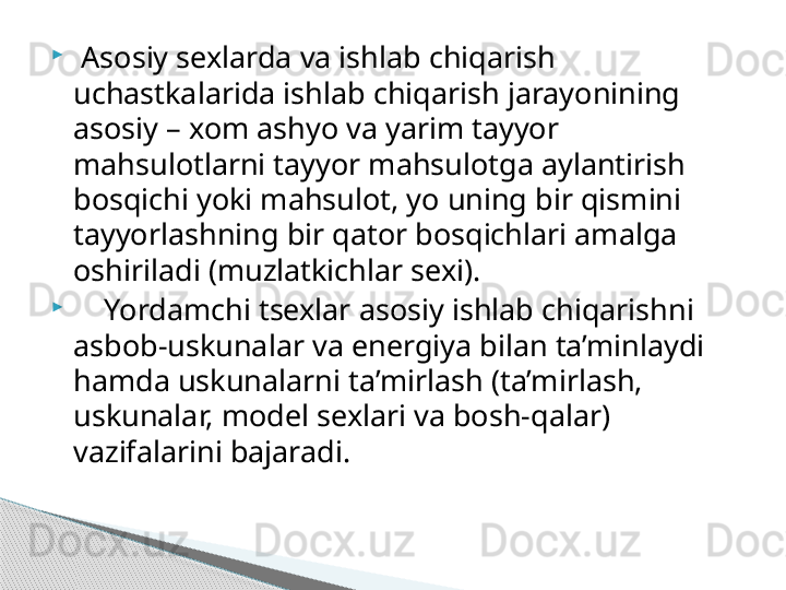 
  Asosiy sexlarda va ishlab chiqarish 
uchastkalarida ishlab chiqarish jarayonining 
asosiy – xom ashyo va yarim tayyor 
mahsulotlarni tayyor mahsulotga aylantirish 
bosqichi yoki mahsulot, yo uning bir qismini 
tayyorlashning bir qator bosqichlari amalga 
oshiriladi (muzlatkichlar sexi).

     Yordamchi tsexlar asosiy ishlab chiqarishni 
asbob-uskunalar va energiya bilan ta’minlaydi 
hamda uskunalarni ta’mirlash (ta’mirlash, 
uskunalar, model sexlari va bosh-qalar) 
vazifalarini bajaradi.     