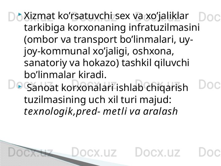 
Xizmat ko’rsatuvchi sex va xo’jaliklar 
tarkibiga korxonaning infratuzilmasini 
(ombor va transport bo’linmalari, uy-
joy-kommunal xo’jaligi, oshxona, 
sanatoriy va hokazo) tashkil qiluvchi 
bo’linmalar kiradi.

  Sanoat korxonalari ishlab chiqarish 
tuzilmasining uch xil turi majud: 
t e xnologik ,pre d- me t li va aralash     