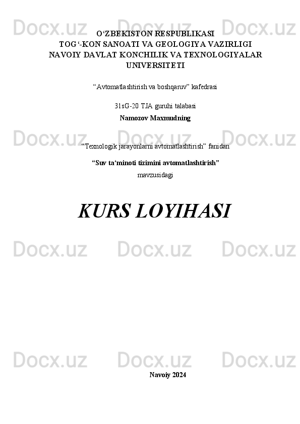 O‘ZBEKISTON RESPUBLIKASI 
TOG‘-KON SANOATI VA GEOLOGIYA VAZIRLIGI
NAVOIY DAVLAT KONCHILIK VA TEXNOLOGIYALAR
UNIVERSITETI
“Avtomatlashtirish va boshqaruv” kafedrasi
31sG-20 TJA guruhi talabasi 
Namozov Maxmudning 
“Texnologik jarayonlarni avtomatlashtirish” fanidan
“Suv ta‘minoti tizimini avtomatlashtirish”
mavzusidagi 
KURS LOYIHASI
Navoiy 202 4   