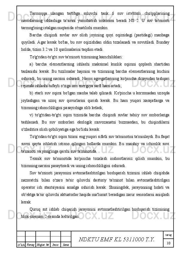 Tarmoqqa   ulangan   tartibga   soluvchi   tank   6   suv   iste'moli   cho'qqilarining
nasoslarning   ishlashiga   ta'sirini   yumshatish   imkonini   beradi   NS   2.   U   suv   ta'minoti
tarmog'ining istalgan nuqtasida o'rnatilishi mumkin.
Barcha   chiqindi   suvlar   suv   olish   joyining   quyi   oqimidagi   (pastidagi)   manbaga
quyiladi.   Agar   kerak   bo'lsa,   bu   suv   oqizishdan   oldin   tozalanadi   va   sovutiladi.   Bunday
holda, tizim 3.2 va 10 qurilmalarini taqdim etadi.
To'g'ridan-to'g'ri suv ta'minoti tizimining kamchiliklari:
a)   barcha   elementlarning   ishlashi   maksimal   kunlik   oqimni   qoplash   shartidan
tanlanishi   kerak.   Bu   tuzilmalar   hajmini   va   tizimning   barcha   elementlarining   kuchini
oshiradi, bu uning narxini oshiradi. Nasos agregatlarining ko'pincha dizayndan tashqari
rejimda ishlashi tufayli o'ziga xos energiya sarfi ham ortadi;
b)  etarli suv oqimi bo'lgan manba talab qilinadi. Ko'pincha u korxonadan uzoqda
joylashgan   va   uzoq   suv   quvurlarini   qurish   kerak.   Bu   ham   yuqori   xarajatlarga   va
tizimning ishonchliligini pasayishiga olib keladi;
v)   to'g'ridan-to'g'ri   oqim   tizimida   barcha   chiqindi   suvlar   tabiiy   suv   omborlariga
tashlanadi.   Bu   suv   omborlari   ekologik   muvozanatni   buzmasdan,   bu   chiqindilarni
o'zlashtira olish qobiliyatiga ega bo'lishi kerak.
To'g'ridan-to'g'ri oqim tizimi eng yuqori sifatli suv ta'minotini ta'minlaydi. Bu faqat
suvni   qayta   ishlatish   istisno   qilingan   hollarda   mumkin.   Bu   maishiy   va   ichimlik   suvi
ta'minoti va yong'inga qarshi suv ta'minotida.
Texnik   suv   ta'minotida   ko'pincha   tozalash   inshootlarisiz   qilish   mumkin,   bu
tizimning narxini pasaytiradi va uning ishonchliligini oshiradi.
Suv   ta'minoti   jarayonini   avtomatlashtirilgan   boshqarish   tizimini   ishlab   chiqishda
nazoratchi   bilan   o'zaro   ta'sir   qiluvchi   dasturiy   ta'minot   bilan   avtomatlashtirilgan
operator   ish   stantsiyasini   amalga   oshirish   kerak.   Shuningdek,   jarayonning   holati   va
ob'ektga ta'sir qiluvchi aktuatorlar haqida ma'lumot beradigan zarur sensorlarni aniqlash
kerak.
Quruq   sut   ishlab   chiqarish   jarayonini   avtomatlashtirilgan   boshqarish   tizimining
blok-sxemasi 2-rasmda keltirilgan.
NDKTU EMF KL  5311000 T.Y. varoq
10
O ‘ lch Varaq Hujjat   № Imzo Sana 