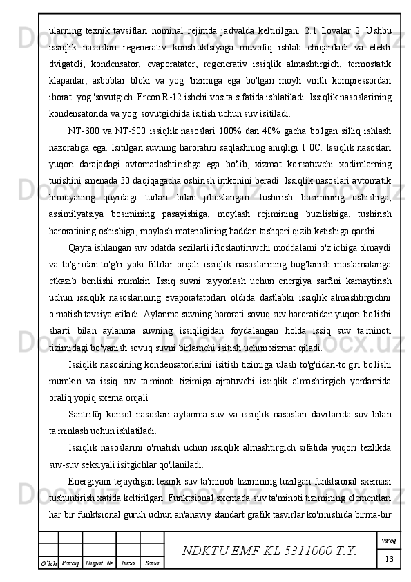 ularning   texnik   tavsiflari   nominal   rejimda   jadvalda   keltirilgan.   2.1   Ilovalar   2.   Ushbu
issiqlik   nasoslari   regenerativ   konstruktsiyaga   muvofiq   ishlab   chiqariladi   va   elektr
dvigateli,   kondensator,   evaporatator,   regenerativ   issiqlik   almashtirgich,   termostatik
klapanlar,   asboblar   bloki   va   yog   'tizimiga   ega   bo'lgan   moyli   vintli   kompressordan
iborat. yog 'sovutgich.  Freon R-12 ishchi vosita sifatida ishlatiladi. Issiqlik nasoslarining
kondensatorida va yog 'sovutgichida isitish uchun suv isitiladi.
NT-300   va   NT-500   issiqlik   nasoslari   100%   dan   40%   gacha   bo'lgan   silliq   ishlash
nazoratiga ega. Isitilgan suvning haroratini saqlashning aniqligi   1 0C. Issiqlik nasoslari
yuqori   darajadagi   avtomatlashtirishga   ega   bo'lib,   xizmat   ko'rsatuvchi   xodimlarning
turishini smenada 30 daqiqagacha oshirish imkonini beradi. Issiqlik nasoslari avtomatik
himoyaning   quyidagi   turlari   bilan   jihozlangan:   tushirish   bosimining   oshishiga,
assimilyatsiya   bosimining   pasayishiga,   moylash   rejimining   buzilishiga,   tushirish
haroratining oshishiga, moylash materialining haddan tashqari qizib ketishiga qarshi.
Qayta ishlangan suv odatda sezilarli ifloslantiruvchi moddalarni o'z ichiga olmaydi
va   to'g'ridan-to'g'ri   yoki   filtrlar   orqali   issiqlik   nasoslarining   bug'lanish   moslamalariga
etkazib   berilishi   mumkin.   Issiq   suvni   tayyorlash   uchun   energiya   sarfini   kamaytirish
uchun   issiqlik   nasoslarining   evaporatatorlari   oldida   dastlabki   issiqlik   almashtirgichni
o'rnatish tavsiya etiladi. Aylanma suvning harorati sovuq suv haroratidan yuqori bo'lishi
sharti   bilan   aylanma   suvning   issiqligidan   foydalangan   holda   issiq   suv   ta'minoti
tizimidagi bo'yanish sovuq suvni birlamchi isitish uchun xizmat qiladi.
Issiqlik nasosining kondensatorlarini isitish tizimiga ulash to'g'ridan-to'g'ri bo'lishi
mumkin   va   issiq   suv   ta'minoti   tizimiga   ajratuvchi   issiqlik   almashtirgich   yordamida
oraliq yopiq sxema orqali.
Santrifüj   konsol   nasoslari   aylanma   suv   va   issiqlik   nasoslari   davrlarida   suv   bilan
ta'minlash uchun ishlatiladi.
Issiqlik   nasoslarini   o'rnatish   uchun   issiqlik   almashtirgich   sifatida   yuqori   tezlikda
suv-suv seksiyali isitgichlar qo'llaniladi.
Energiyani tejaydigan texnik suv ta'minoti tizimining tuzilgan funktsional sxemasi
tushuntirish xatida keltirilgan. Funktsional sxemada suv ta'minoti tizimining elementlari
har bir funktsional guruh uchun an'anaviy standart grafik tasvirlar ko'rinishida birma-bir
NDKTU EMF KL  5311000 T.Y. varoq
13
O ‘ lch Varaq Hujjat   № Imzo Sana 