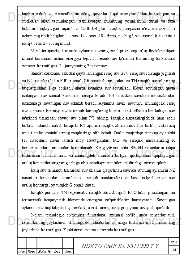 taqdim   etiladi   va   elementlar   orasidagi   quvurlar   faqat   asosiylari   bilan   ko'rsatilgan   va
strelkalar   bilan   ta'minlangan,   tashilayotgan   muhitning   yo'nalishini,   turini   va   faza
holatini   aniqlaydigan   raqamli   va   harfli   belgilar.   Issiqlik   pompasini   o'rnatish   sxemalari
uchun eng tipik belgilar: 1 - suv, 14 - moy, 18 - freon, n - bug ', w - suyuqlik, t - issiq /
issiq / o'rta, x - sovuq muhit.
Misol tariqasida, 1-rasmda aylanma suvning issiqligidan eng to'liq foydalanadigan
sanoat   korxonasi   uchun   energiya   tejovchi   texnik   suv   ta'minoti   tizimining   funktsional
sxemasi ko'rsatilgan. 2 - jarayonning P-h sxemasi.
Sanoat korxonasi sexidan qayta ishlangan issiq suv BTV issiq suv idishiga yig'iladi
va N2 nasoslari bilan F filtri orqali GR sovutish minoralari va TN issiqlik nasoslarining
bug'latgichlari   I   ga   beriladi,   ularda   aylanma   suv   sovutiladi.   Keyin   sovutilgan   qayta
ishlangan   suv   sanoat   korxonasi   sexiga   kiradi.   H4   nasoslari   sovutish   minoralaridan
ustaxonaga   sovutilgan   suv   etkazib   beradi.   Aylanma   suvni   sovutish,   shuningdek,   issiq
suv ta'minoti tizimiga suv ta'minoti tarmog'ining bosimi  ostida etkazib beriladigan suv
ta'minoti   tizimidan   sovuq   suv   bilan   PT   oldingi   issiqlik   almashtirgichida   ham   sodir
bo'ladi. Ikkinchi  isitish bosqichi  RT  ajratish  issiqlik  almashinuvchisi  bo'lib, unda issiq
muhit oraliq kontaktlarning zanglashiga olib keladi. Oraliq zanjirdagi suvning aylanishi
H1   nasoslari,   suvni   isitish   moy   sovutgichlari   MO   va   issiqlik   nasoslarining   K
kondensatorlari   tomonidan   ta'minlanadi.   Kengaytirish   tanki   RB   H1   nasoslarini   ishga
tushirishni   osonlashtiradi   va   shuningdek,   mumkin   bo'lgan   qochqinlarni   qoplaydigan
oraliq kontaktlarning zanglashiga olib keladigan suv bilan to'ldirishga xizmat qiladi.
Issiq suv ta'minoti tizimidan suv olishni qisqartirish davrida suvning aylanishi NZ
nasoslari   tomonidan   ta'minlanadi.   Issiqlik   moslamalari   va   havo   isitgichlaridan   suv
oraliq konturga loy tutqich G orqali kiradi.
Issiqlik pompasi TN regenerativ issiqlik almashtirgich RTO bilan jihozlangan, bu
termostatik   kengaytirish   klapanida   energiya   yo'qotishlarini   kamaytiradi.   Sovutilgan
aylanma suv bug'latgich I ga beriladi, u erda uning issiqligi qaynoq suvga chiqariladi.
2-qism   texnologik   ob'ektning   funktsional   sxemasi   bo'lib,   unda   sensorlar   turi,
sensorlarning   joylashuvi,   shuningdek   aktuatorlar   va   ishga   tushirish   moslamalarining
joylashuvi ko'rsatilgan. Funktsional sxema 4-rasmda ko'rsatilgan.
NDKTU EMF KL  5311000 T.Y. varoq
14
O ‘ lch Varaq Hujjat   № Imzo Sana 