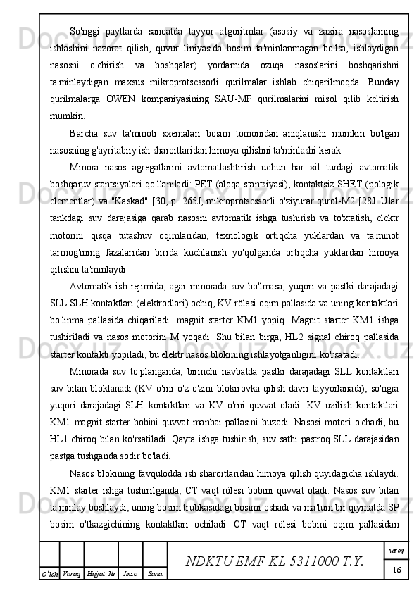 So'nggi   paytlarda   sanoatda   tayyor   algoritmlar   (asosiy   va   zaxira   nasoslarning
ishlashini   nazorat   qilish,   quvur   liniyasida   bosim   ta'minlanmagan   bo'lsa,   ishlaydigan
nasosni   o'chirish   va   boshqalar)   yordamida   ozuqa   nasoslarini   boshqarishni
ta'minlaydigan   maxsus   mikroprotsessorli   qurilmalar   ishlab   chiqarilmoqda.   Bunday
qurilmalarga   OWEN   kompaniyasining   SAU-MP   qurilmalarini   misol   qilib   keltirish
mumkin.
Barcha   suv   ta'minoti   sxemalari   bosim   tomonidan   aniqlanishi   mumkin   bo'lgan
nasosning g'ayritabiiy ish sharoitlaridan himoya qilishni ta'minlashi kerak. 
Minora   nasos   agregatlarini   avtomatlashtirish   uchun   har   xil   turdagi   avtomatik
boshqaruv stantsiyalari qo'llaniladi: PET (aloqa stantsiyasi), kontaktsiz SHET (pologik
elementlar)   va "Kaskad"  [30, p.  265J,  mikroprotsessorli  o'ziyurar  qurol-M2  [28J.  Ular
tankdagi   suv   darajasiga   qarab   nasosni   avtomatik   ishga   tushirish   va   to'xtatish,   elektr
motorini   qisqa   tutashuv   oqimlaridan,   texnologik   ortiqcha   yuklardan   va   ta'minot
tarmog'ining   fazalaridan   birida   kuchlanish   yo'qolganda   ortiqcha   yuklardan   himoya
qilishni ta'minlaydi.
Avtomatik  ish   rejimida,  agar   minorada   suv   bo'lmasa,   yuqori   va   pastki   darajadagi
SLL SLH kontaktlari (elektrodlari) ochiq, KV rölesi oqim pallasida va uning kontaktlari
bo'linma   pallasida   chiqariladi.   magnit   starter   KM1   yopiq.   Magnit   starter   KM1   ishga
tushiriladi   va   nasos   motorini   M   yoqadi.   Shu   bilan   birga,   HL2   signal   chiroq   pallasida
starter kontakti yopiladi, bu elektr nasos blokining ishlayotganligini ko'rsatadi.
Minorada   suv   to'planganda,   birinchi   navbatda   pastki   darajadagi   SLL   kontaktlari
suv  bilan  bloklanadi  (KV  o'rni   o'z-o'zini  blokirovka  qilish   davri   tayyorlanadi),  so'ngra
yuqori   darajadagi   SLH   kontaktlari   va   KV   o'rni   quvvat   oladi.   KV   uzilish   kontaktlari
KM1   magnit   starter   bobini   quvvat   manbai   pallasini   buzadi.   Nasosi   motori   o'chadi,   bu
HL1 chiroq bilan ko'rsatiladi. Qayta ishga tushirish, suv sathi pastroq SLL darajasidan
pastga tushganda sodir bo'ladi.
Nasos blokining favqulodda ish sharoitlaridan himoya qilish quyidagicha ishlaydi.
KM1   starter   ishga   tushirilganda,   CT   vaqt   rölesi   bobini   quvvat   oladi.   Nasos   suv   bilan
ta'minlay boshlaydi, uning bosim trubkasidagi bosimi oshadi va ma'lum bir qiymatda SP
bosim   o'tkazgichining   kontaktlari   ochiladi.   CT   vaqt   rölesi   bobini   oqim   pallasidan
NDKTU EMF KL  5311000 T.Y. varoq
16
O ‘ lch Varaq Hujjat   № Imzo Sana 