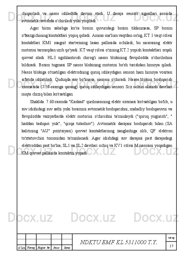 chiqariladi   va   nasos   ishlashda   davom   etadi.   U   daraja   sensori   signallari   asosida
avtomatik ravishda o'chiriladi yoki yoqiladi.
Agar   biron   sababga   ko'ra   bosim   quvuridagi   bosim   tiklanmasa,   SP   bosim
o'tkazgichining kontaktlari yopiq qoladi. Ammo ma'lum vaqtdan so'ng, KT.1 vaqt rölesi
kontaktlari   KM1   magnit   starterining   lasan   pallasida   ochiladi,   bu   nasosning   elektr
motorini tarmoqdan uzib qo'yadi. KT vaqt rölesi o'zining KT.2 yopish kontaktlari orqali
quvvat   oladi.   HL3   ogohlantirish   chirog'i   nasos   blokining   favqulodda   o'chirilishini
bildiradi.   Bosim   tugmasi   SP   nasos   blokining   motorini   bo'sh   turishdan   himoya   qiladi.
Nasos  blokiga o'rnatilgan elektrodning quruq ishlaydigan  sensori  ham  himoya  vositasi
sifatida ishlatiladi. Quduqda  suv bo'lmasa,  nasosni  o'chiradi. Nasos  blokini  boshqarish
sxemasida   (7.59-rasmga  qarang)   quruq  ishlaydigan  sensori   Scx uchun  ulanish  davrlari
nuqta chiziq bilan ko'rsatilgan.
Shaklda. 7.60-rasmda "Kaskad" qurilmasining elektr sxemasi ko'rsatilgan bo'lib, u
suv idishidagi suv sathi yoki bosimini avtomatik boshqarishni, mahalliy boshqaruvni va
favqulodda   vaziyatlarda   elektr   motorini   o'chirishni   ta'minlaydi   ("quruq   yugurish",   "
haddan   tashqari   yuk",   "qisqa   tutashuv").   Avtomatik   darajani   boshqarish   bilan   (SA
kalitining   "AU"   pozitsiyasi)   quvvat   kontaktlarning   zanglashiga   olib,   QF   elektron
to'xtatuvchisi   tomonidan   ta'minlanadi.   Agar   idishdagi   suv   darajasi   past   darajadagi
elektroddan past bo'lsa, SL1 va SL2 davrlari ochiq va KV1 rölesi M nasosini yoqadigan
KM quvvat pallasida kontaktni yopadi.
NDKTU EMF KL  5311000 T.Y. varoq
17
O ‘ lch Varaq Hujjat   № Imzo Sana 