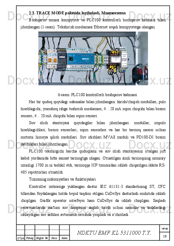 2.3. TRACE MODE paketida loyihalash. Mnemosxema
Boshqaruv   xonasi   kompyuter   va   PLC100   kontrollerli   boshqaruv   kabinasi   bilan
jihozlangan (1-rasm). Tekshirish moslamasi Ethernet orqali kompyuterga ulangan.
6-rasm. PLC100 kontrollerli boshqaruv kabinasi
Har bir quduq quyidagi uskunalar bilan jihozlangan: kirish/chiqish modullari, puls
hisoblagichi, yumshoq ishga tushirish moslamasi, 4…20 mA oqim chiqishi bilan bosim
sensori, 4…20 mA chiqishi bilan oqim sensori.
Suv   olish   stantsiyasi   quyidagilar   bilan   jihozlangan:   modullar,   impuls
hisoblagichlari,   bosim   sensorlari,   oqim   sensorlari   va   har   bir   tarmoq   nasosi   uchun
motorni   himoya   qilish   modullari.   Suv   idishlari   MVA8   moduli   va   PD100-DI   bosim
datchiklari bilan jihozlangan.
PLC100   tekshirgichi   barcha   quduqlarni   va   suv   olish   stantsiyasini   o'ralgan   juft
kabel  yordamida bitta sanoat  tarmog'iga ulagan. O'rnatilgan simli tarmoqning umumiy
uzunligi 1700 m ni tashkil etdi, tarmoqqa ICP tomonidan ishlab chiqarilgan ikkita RS-
485 repetitorlari o'rnatildi.
Tizimning imkoniyatlari va funktsiyalari
Kontroller   xotirasiga   yuklangan   dastur   IEC   61131-3   standartining   ST,   CFC
tillaridan foydalangan holda bepul  taqdim  etilgan CoDeSys  dasturlash  muhitida ishlab
chiqilgan.   Grafik   operator   interfeysi   ham   CoDeSys   da   ishlab   chiqilgan.   Saqlash
rezervuarlarida   ma'lum   suv   darajasini   saqlab   turish   uchun   nasoslar   va   tanklardagi
ishlaydigan suv sathlari avtomatik ravishda yoqiladi va o'chiriladi.
NDKTU EMF KL  5311000 T.Y. varoq
19
O ‘ lch Varaq Hujjat   № Imzo Sana 