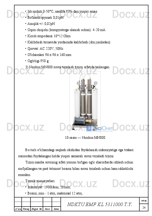 • Ish muhiti 0-50°C, namlik 95% dan yuqori emas
• Bo'linish qiymati 0,01pH
• Aniqlik +/- 0,02pH
• Oqim chiqishi (kompyuterga ulanish uchun): 4-20 mA
• Kirish empedansi 10*12 Ohm
• Kalibrlash tornavida yordamida kalibrlash (shu jumladan)
• Quvvat: AC 220V, 50Hz
• O'lchamlari 96 x 96 x 160 mm
• Og'irligi 950 g
3) Nimbus MN800 suvni tozalash tizimi sifatida tanlangan.
10-rasm — Nimbus MN800
Bu turli o'lchamdagi saqlash idishidan foydalanish imkoniyatiga ega teskari 
osmosdan foydalangan holda yuqori samarali suvni tozalash tizimi.
Tizim manba suvining sifati yomon bo'lgan og'ir sharoitlarda ishlash uchun 
mo'ljallangan va past ta'minot bosimi bilan suvni tozalash uchun ham ishlatilishi 
mumkin.
Texnik xususiyatlari:
• Imkoniyat: 1900l/kun, 2l/min;
• Bosim, min - 1 atm, maksimal 12 atm;
NDKTU EMF KL  5311000 T.Y. varoq
24
O ‘ lch Varaq Hujjat   № Imzo Sana 