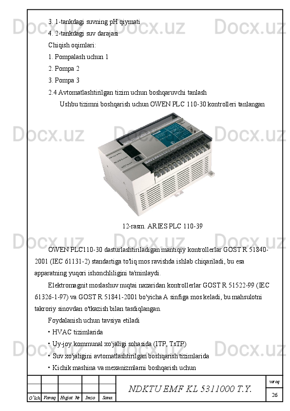 3. 1-tankdagi suvning pH qiymati
4. 2-tankdagi suv darajasi
Chiqish oqimlari:
1. Pompalash uchun 1
2. Pompa 2
3. Pompa 3
2.4 Avtomatlashtirilgan tizim uchun boshqaruvchi tanlash
Ushbu tizimni boshqarish uchun OWEN PLC 110-30 kontrolleri tanlangan
12-rasm. ARIES PLC 110-39
OWEN PLC110-30 dasturlashtiriladigan mantiqiy kontrollerlar GOST R 51840-
2001 (IEC 61131-2) standartiga to'liq mos ravishda ish lab chiqariladi, bu esa 
apparatning yuqori ishonchliligini ta'minlaydi.
Elektromagnit moslashuv nuqtai nazaridan kontrollerlar GOST R 51522-99 (IEC 
61326-1-97) va GOST R 51841-2001 bo'yicha A sinfiga mos keladi, bu mahsulotni 
takroriy sinovdan o'tkazish bilan tasdiqlangan.
Foydalanish uchun tavsiya etiladi
• HVAC tizimlarida
• Uy-joy kommunal xo'jaligi sohasida (ITP, TsTP)
• Suv xo'jaligini avtomatlashtirilgan boshqarish tizimlarida
• Kichik mashina va mexanizmlarni boshqarish uchun
NDKTU EMF KL  5311000 T.Y. varoq
26
O ‘ lch Varaq Hujjat   № Imzo Sana 