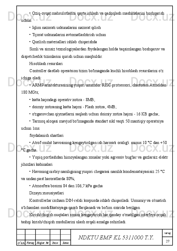 • Oziq-ovqat mahsulotlarini qayta ishlash va qadoqlash mashinalarini boshqarish 
uchun
• Iqlim nazorati uskunalarini nazorat qilish
• Tijorat uskunalarini avtomatlashtirish uchun
• Qurilish materiallari ishlab chiqarishda
Simli va simsiz texnologiyalardan foydalangan holda taqsimlangan boshqaruv va 
dispetcherlik tizimlarini qurish uchun maqbuldir.
Hisoblash resurslari
Controller dastlab operatsion tizim bo'lmaganda kuchli hisoblash resurslarini o'z 
ichiga oladi:
• ARM9 arxitekturasining yuqori unumdor RISC protsessori, chastotasi Atmeldan 
180 MGts;
• katta hajmdagi operativ xotira - 8MB;
• doimiy xotiraning katta hajmi - Flash xotira, 4MB;
• o'zgaruvchan qiymatlarni saqlash uchun doimiy xotira hajmi - 16 KB gacha;
• Tarmoq aloqasi mavjud bo'lmaganda standart sikl vaqti 50 mantiqiy operatsiya 
uchun 1ms.
foydalanish shartlari
• Atrof-muhit havosining kengaytirilgan ish harorati oralig'i: minus 10 °C dan +50 
°C gacha
• Yopiq portlashdan himoyalangan xonalar yoki agressiv bug'lar va gazlarsiz elektr
jihozlari kabinalari
• Havoning nisbiy namligining yuqori chegarasi namlik kondensatsiyasisiz 25 °C 
va undan past haroratlarda 80%;
• Atmosfera bosimi 84 dan 106,7 kPa gacha
Dizayn xususiyatlari
Kontrollerlar ixcham DIN-relsli korpusda ishlab chiqariladi. Umumiy va o'rnatish 
o'lchamlari modifikatsiyaga qarab farqlanadi va bo'lim oxirida berilgan.
Kirish/chiqish nuqtalari sonini kengaytirish har qanday o'rnatilgan interfeys orqali 
tashqi kirish/chiqish modullarini ulash orqali amalga oshiriladi.
NDKTU EMF KL  5311000 T.Y. varoq
27
O ‘ lch Varaq Hujjat   № Imzo Sana 