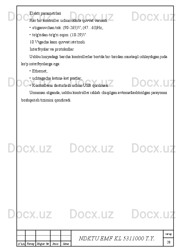 Elektr parametrlari
Har bir kontroller uchun ikkita quvvat varianti:
• o'zgaruvchan tok: (90-265)V, (47...63)Hz;
• to'g'ridan-to'g'ri oqim: (18-29)V.
10 Vtgacha kam quvvat iste'moli.
Interfeyslar va protokollar
Ushbu liniyadagi barcha kontrollerlar bortda bir-biridan mustaqil ishlaydigan juda 
ko'p interfeyslarga ega:
• Ethernet;
• uchtagacha ketma-ket portlar;
• Kontrollerni dasturlash uchun USB qurilmasi.
Umuman olganda, ushbu kontroller ishlab chiqilgan avtomatlashtirilgan jarayonni 
boshqarish tizimini qondiradi.
NDKTU EMF KL  5311000 T.Y. varoq
28
O ‘ lch Varaq Hujjat   № Imzo Sana 