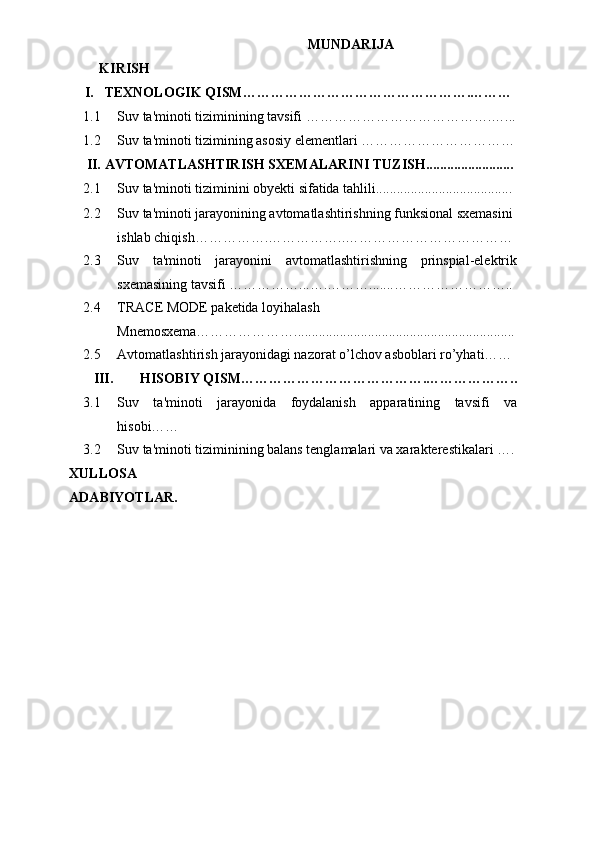 MUNDARIJA
KIRISH
I. TEXNOLOGIK QISM………………………………………….………
1.1 Suv ta'minoti tiziminining tavsifi ………………………………….…...
1.2 Suv ta'minoti tizimining asosiy elementlari ……………………………
II. AVTOMATLASHTIRISH SXEMALARINI TUZISH.........................
2.1 Suv ta'minoti tiziminini obyekti sifatida tahlili.......................................
2.2 Suv ta'minoti jarayonining avtomatlashtirishning funksional sxemasini 
ishlab chiqish…………….……………..………………………………
2.3 Suv   ta'minoti   jarayonini   avtomatlashtirishning   prinspial-elektrik
sxemasining tavsifi ……………...….……….......……………………..
2.4 TRACE MODE paketida loyihalash 
Mnemosxema…………………...............................................................
2.5 Avtomatlashtirish jarayonidagi nazorat o’lchov asboblari ro’yhati……
III. HISOBIY QISM………………………………….………………..
3.1 Suv   ta'minoti   jarayonida   foydalanish   apparatining   tavsifi   va
hisobi……
3.2 Suv ta'minoti tiziminining balans tenglamalari va xarakterestikalari ….
XULLOSA
ADABIYOTLAR. 