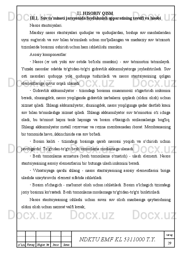 III.  HISOBIY QISM
III.1. Suv ta'minoti jarayonida  foydalanish apparatining tavsifi va hisobi
Nasos stantsiyalari.
Maishiy   nasos   stantsiyalari   quduqlar   va   quduqlardan,   boshqa   suv   manbalaridan
uyni   sug'orish   va   suv   bilan   ta'minlash   uchun   mo'ljallangan   va   markaziy   suv   ta'minoti
tizimlarida bosimni oshirish uchun ham ishlatilishi mumkin.
Asosiy komponentlar:
·   Nasos   (er   usti   yoki   suv   ostida   bo'lishi   mumkin)   -   suv   ta'minotini   ta'minlaydi.
Yuzaki   nasoslar   odatda   to'g'ridan-to'g'ri   gidravlik   akkumulyatorga   joylashtiriladi.   Suv
osti   nasoslari   quduqqa   yoki   quduqqa   tushiriladi   va   nasos   stantsiyasining   qolgan
elementlariga quvur orqali ulanadi.
·   Gidravlik   akkumulyator   -   tizimdagi   bosimni   muammosiz   o'zgartirish   imkonini
beradi, shuningdek, nasos yoqilganda gidravlik zarbalarni qoplash (oldini olish)  uchun
xizmat qiladi. Shlangi akkumulyator, shuningdek, nasos yoqilgunga qadar dastlab krani
suv   bilan   ta'minlashga   xizmat   qiladi.   Shlangi   akkumulyator   suv   ta'minotini   o'z   ichiga
oladi,   bu   ta'minot   hajmi   tank   hajmiga   va   bosim   o'tkazgich   sozlamalariga   bog'liq.
Shlangi  akkumulyator  metall  rezervuar  va rezina membranadan  iborat.  Membrananing
bir tomonida havo, ikkinchisida esa suv bo'ladi.
·   Bosim   kaliti   -   tizimdagi   bosimga   qarab   nasosni   yoqish   va   o'chirish   uchun
javobgardir. To'g'ridan-to'g'ri besh tomonlama moslamaga ulanadi.
·   Besh   tomonlama   armatura   (besh   tomonlama   o'rnatish)   -   ulash   elementi.   Nasos
stantsiyasining asosiy elementlarini bir butunga ulash imkonini beradi.
·   Vibratsiyaga   qarshi   shlang   -   nasos   stantsiyasining   asosiy   elementlarini   biriga
ulashda uzaytiruvchi element sifatida ishlatiladi.
· Bosim  o'lchagich - ma'lumot olish uchun ishlatiladi. Bosim o'lchagich tizimdagi
joriy bosimni ko'rsatadi. Besh tomonlama moslamaga to'g'ridan-to'g'ri biriktiriladi.
Nasos   stantsiyasining   ishlashi   uchun   suvni   suv   olish   manbasiga   qaytarishning
oldini olish uchun nazorat valfi kerak;
NDKTU EMF KL  5311000 T.Y. varoq
29
O ‘ lch Varaq Hujjat   № Imzo Sana 