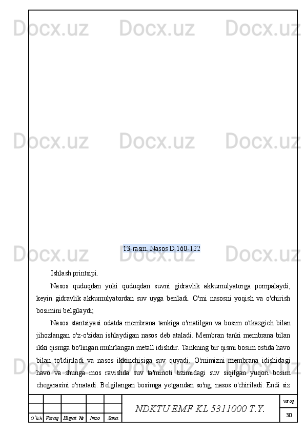 13-rasm. Nasos D 160-122
Ishlash printsipi.
Nasos   quduqdan   yoki   quduqdan   suvni   gidravlik   akkumulyatorga   pompalaydi,
keyin   gidravlik   akkumulyatordan   suv   uyga   beriladi.   O'rni   nasosni   yoqish   va   o'chirish
bosimini belgilaydi;
Nasos   stantsiyasi   odatda   membrana   tankiga   o'rnatilgan   va   bosim   o'tkazgich   bilan
jihozlangan o'z-o'zidan  ishlaydigan nasos  deb ataladi.  Membran tanki  membrana bilan
ikki qismga bo'lingan muhrlangan metall idishdir. Tankning bir qismi bosim ostida havo
bilan   to'ldiriladi   va   nasos   ikkinchisiga   suv   quyadi.   O'rnimizni   membrana   idishidagi
havo   va   shunga   mos   ravishda   suv   ta'minoti   tizimidagi   suv   siqilgan   yuqori   bosim
chegarasini o'rnatadi. Belgilangan bosimga yetgandan so'ng, nasos o'chiriladi. Endi siz
NDKTU EMF KL  5311000 T.Y. varoq
30
O ‘ lch Varaq Hujjat   № Imzo Sana 