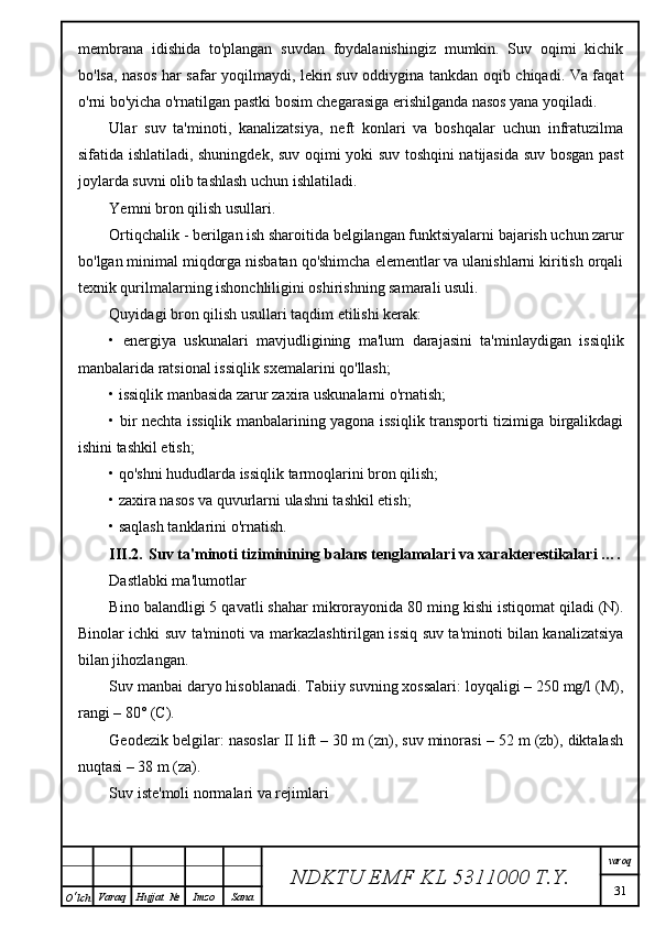 membrana   idishida   to'plangan   suvdan   foydalanishingiz   mumkin.   Suv   oqimi   kichik
bo'lsa, nasos har safar yoqilmaydi, lekin suv oddiygina tankdan oqib chiqadi. Va faqat
o'rni bo'yicha o'rnatilgan pastki bosim chegarasiga erishilganda nasos yana yoqiladi.
Ular   suv   ta'minoti,   kanalizatsiya,   neft   konlari   va   boshqalar   uchun   infratuzilma
sifatida ishlatiladi, shuningdek, suv oqimi yoki suv toshqini natijasida suv bosgan past
joylarda suvni olib tashlash uchun ishlatiladi.
Yemni bron qilish usullari.
Ortiqchalik - berilgan ish sharoitida belgilangan funktsiyalarni bajarish uchun zarur
bo'lgan minimal miqdorga nisbatan qo'shimcha elementlar va ulanishlarni kiritish orqali
texnik qurilmalarning ishonchliligini oshirishning samarali usuli.
Quyidagi bron qilish usullari taqdim etilishi kerak:
•   energiya   uskunalari   mavjudligining   ma'lum   darajasini   ta'minlaydigan   issiqlik
manbalarida ratsional issiqlik sxemalarini qo'llash;
• issiqlik manbasida zarur zaxira uskunalarni o'rnatish;
• bir nechta issiqlik manbalarining yagona issiqlik transporti tizimiga birgalikdagi
ishini tashkil etish;
• qo'shni hududlarda issiqlik tarmoqlarini bron qilish;
• zaxira nasos va quvurlarni ulashni tashkil etish;
• saqlash tanklarini o'rnatish.
III.2. Suv ta'minoti tiziminining balans tenglamalari va xarakterestikalari ….
Dastlabki ma'lumotlar
Bino balandligi 5 qavatli shahar mikrorayonida 80 ming kishi istiqomat qiladi (N).
Binolar ichki suv ta'minoti va markazlashtirilgan issiq suv ta'minoti bilan kanalizatsiya
bilan jihozlangan.
Suv manbai daryo hisoblanadi. Tabiiy suvning xossalari: loyqaligi – 250 mg/l (M),
rangi – 80° (C).
Geodezik belgilar: nasoslar II lift – 30 m (zn), suv minorasi – 52 m (zb), diktalash
nuqtasi – 38 m (za).
Suv iste'moli normalari va rejimlari
NDKTU EMF KL  5311000 T.Y. varoq
31
O ‘ lch Varaq Hujjat   № Imzo Sana 