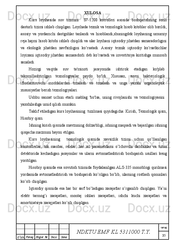 XULOSA
Kurs   loyihasida   suv   tizimini     S7-1200   kotrolleri   asosida   boshqarishning   sonli
dasturli tizimi ishlab chiqilgan. Loyihada texnik va texnologik hisob kitoblar olib borildi,
asosiy   va   yordamchi   dastgohlar   tanlandi   va   hisoblandi,shuningdek   loyihaning   umumiy
reja hajmi hisob kitobi ishlab chiqildi va ular loyihani iqtisodiy jihatdan samaradorligini
va   ekologik   jihatdan   xavfsizligini   ko’rsatadi.   Asosiy   texnik   iqtisodiy   ko’rsatkichlar
loyixani iqtisodiy jihatdan samaradorli deb ko’rsatadi va investitsiya kiritishga munosib
sanaladi.
Hozirgi   vaqtda   suv   ta'minoti   jarayonida   ishtirok   etadigan   ko'plab
takomillashtirilgan   texnologiyalar   paydo   bo'ldi.   Xususan,   suvni   bakteriologik
ifloslantiruvchi   moddalardan   tozalash   va   tozalash   va   unga   yaxshi   organoleptik
xususiyatlar berish texnologiyalari.
Ushbu   sanoat   uchun   etarli   mablag   'bo'lsa,   uning   rivojlanishi   va   texnologiyasini
yaxshilashga umid qilish mumkin.
Taklif etiladigan kurs loyihasining  tuzilmasi quyidagicha: Kirish, Texnologik qism,
Hisobiy qism. 
Ishning kirish qismida mavzuning dolzarbligi, ishning maqsadi va bajarilgan ishning
qisqacha mazmuni bayon etilgan.
Kurs   loyihasining     texnologik   qismida   xavsizlik   tizimi   uchun   qo’llanilgan
kontrollerlar,   tok   manbai,   relelar,   har   xil   parametrlarni   o’lchovchi   datchiklar   va   tutun
detektorida   kechadigan   jarayonlar   va   ularni   avtomatlashtirish   boshqarish   usullari   keng
yoritilgan. 
Hisobiy qismida esa sovutish tizimida foydalanilgan ALS-335 monoblogi qurilmasi
yordamida   avtomatlashtirish   va   boshqarish   ko’rilgan   bo’lib,   ularning   rostlash   qonunlari
ko’rib chiqilgan.  
Iqtisodiy   qismida   esa   har   bir   sarf   bo’ladigan   xarajatlar   o’rganilib   chiqilgan.   Ya’ni
elektr   tarmog’i   xarajatlari,   montaj   ishlari   xarajatlari,   ishchi   kuchi   xarajatlari   va
amortizatsiya xarajjatlari ko’rib chiqilgan.
NDKTU EMF KL  5311000 T.Y. varoq
35
O ‘ lch Varaq Hujjat   № Imzo Sana 