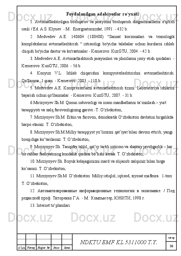 Foydalanilgan adabiyotlar ro ‘ yxati
1. Avtomatlashtirilgan boshqaruv va jarayonni boshqarish  diagrammalarini o'qitish
usuli / Ed. A.S. Klyuev. - M.: Energoatomizdat, 1991. - 432 b.
2.   Medvedev   A.E.   140604   (180400)   "Sanoat   korxonalari   va   texnologik
komplekslarini   avtomatlashtirish   "   ixtisosligi   bo'yicha   talabalar   uchun   kurslarni   ishlab
chiqish bo'yicha dastur va ko'rsatmalar - Kemerovo: KuzGTU, 2004. - 42 b.
3. Medvedev A.E. Avtomatlashtirish jarayonlari va jihozlarini joriy etish qoidalari. -
Kemerovo: KuzGTU, 2006. - 56 b.
4.   Konyux   V.L.   Ishlab   chiqarishni   kompyuterlashtirishni   avtomatlashtirish.
Qo'llanma, 1 qism. - Kemerovo: 2003. - 118 b.
5. Medvedev   A.E.  Kompressorlarni  avtomatlashtirish  tizimi.  Laboratoriya  ishlarini
bajarish uchun qo'llanmalar. - Kemerovo: KuzGTU, 2007. - 31 b.
6 .Mirziyoyev Sh.M. Qonun ustuvorligi va inson manfaatlarini ta ‘ minlash – yurt 
taraqqiyoti va xalq farovonligining garovi.-T.:O’zbekiston,
7. Mirziyoyev Sh.M. Erkin va farovon, demokratik O ‘ zbekiston davlatini birgalikda 
barpo etamiz. T.:O ‘ zbekiston,
8. Mirziyoyev Sh.M.Milliy taraqqiyot yo’limizni qat’iyat bilan davom ettirib, yangi 
bosqichga ko’tarilamiz. T.:O’zbekiston,
9. Mirziyoyev Sh. Tanqidiy tahlil, qat’iy tartib intizom va shaxsiy javobgarlik – har 
bir rahbar faoliyatining kundalik qoidasi bo’lishi kerak. T.:O’zbekiston,
10. Mirziyoyev Sh. Buyuk kelajagimizni mard va olijanob xalqimiz bilan birga 
ko’ramiz. T.:O’zbekiston,
11. Mirziyoyev Sh.M. O’zbekiston: Milliy istiqlol, iqtisod, siyosat mafkura.   1- tom  
T .: O ’ zbekiston ,
12.   A втоматизированные   информационные   технологии   в   экономике.   /   Под
редаксией проф. Титоренко Г.А. - M.: Компьютер, ЮНИТИ, 1998 г.
13. Internet to‘plamlari.  
NDKTU EMF KL  5311000 T.Y. varoq
36
O ‘ lch Varaq Hujjat   № Imzo Sana 