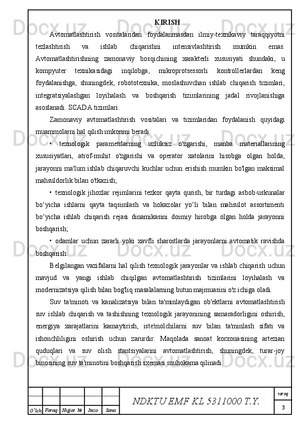 KIRISH
Avtomatlashtirish   vositalaridan   foydalanmasdan   ilmiy-texnikaviy   taraqqiyotni
tezlashtirish   va   ishlab   chiqarishni   intensivlashtirish   mumkin   emas.
Avtomatlashtirishning   zamonaviy   bosqichining   xarakterli   xususiyati   shundaki,   u
kompyuter   texnikasidagi   inqilobga,   mikroprotsessorli   kontrollerlardan   keng
foydalanishga,   shuningdek,   robototexnika,   moslashuvchan   ishlab   chiqarish   tizimlari,
integratsiyalashgan   loyihalash   va   boshqarish   tizimlarining   jadal   rivojlanishiga
asoslanadi. SCADA tizimlari.
Zamonaviy   avtomatlashtirish   vositalari   va   tizimlaridan   foydalanish   quyidagi
muammolarni hal qilish imkonini beradi:
•   texnologik   parametrlarning   uzluksiz   o'zgarishi,   manba   materiallarining
xususiyatlari,   atrof-muhit   o'zgarishi   va   operator   xatolarini   hisobga   olgan   holda,
jarayonni ma'lum ishlab chiqaruvchi kuchlar uchun erishish mumkin bo'lgan maksimal
mahsuldorlik bilan o'tkazish;
•   texnologik   jihozlar   rejimlarini   tezkor   qayta   qurish,   bir   turdagi   asbob-uskunalar
bo‘yicha   ishlarni   qayta   taqsimlash   va   hokazolar   yo‘li   bilan   mahsulot   assortimenti
bo‘yicha   ishlab   chiqarish   rejasi   dinamikasini   doimiy   hisobga   olgan   holda   jarayonni
boshqarish;
•   odamlar   uchun   zararli   yoki   xavfli   sharoitlarda   jarayonlarni   avtomatik   ravishda
boshqarish.
Belgilangan vazifalarni  hal  qilish texnologik jarayonlar va ishlab chiqarish uchun
mavjud   va   yangi   ishlab   chiqilgan   avtomatlashtirish   tizimlarini   loyihalash   va
modernizatsiya qilish bilan bog'liq masalalarning butun majmuasini o'z ichiga oladi.
Suv   ta'minoti   va   kanalizatsiya   bilan   ta'minlaydigan   ob'ektlarni   avtomatlashtirish
suv   ishlab   chiqarish   va   tashishning   texnologik   jarayonining   samaradorligini   oshirish,
energiya   xarajatlarini   kamaytirish,   iste'molchilarni   suv   bilan   ta'minlash   sifati   va
ishonchliligini   oshirish   uchun   zarurdir.   Maqolada   sanoat   korxonasining   artezian
quduqlari   va   suv   olish   stantsiyalarini   avtomatlashtirish,   shuningdek,   turar-joy
binosining suv ta'minotini boshqarish sxemasi muhokama qilinadi.
NDKTU EMF KL  5311000 T.Y. varoq
3
O ‘ lch Varaq Hujjat   № Imzo Sana 