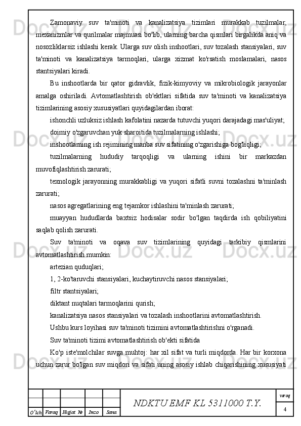 Zamonaviy   suv   ta'minoti   va   kanalizatsiya   tizimlari   murakkab   tuzilmalar,
mexanizmlar va qurilmalar majmuasi bo'lib, ularning barcha qismlari birgalikda aniq va
nosozliklarsiz ishlashi kerak. Ularga suv olish inshootlari, suv tozalash stansiyalari, suv
ta'minoti   va   kanalizatsiya   tarmoqlari,   ularga   xizmat   ko'rsatish   moslamalari,   nasos
stantsiyalari kiradi.
Bu   inshootlarda   bir   qator   gidravlik,   fizik-kimyoviy   va   mikrobiologik   jarayonlar
amalga   oshiriladi.   Avtomatlashtirish   ob'ektlari   sifatida   suv   ta'minoti   va   kanalizatsiya
tizimlarining asosiy xususiyatlari quyidagilardan iborat:
ishonchli uzluksiz ishlash kafolatini nazarda tutuvchi yuqori darajadagi mas'uliyat;
doimiy o'zgaruvchan yuk sharoitida tuzilmalarning ishlashi;
inshootlarning ish rejimining manba suv sifatining o'zgarishiga bog'liqligi;
tuzilmalarning   hududiy   tarqoqligi   va   ularning   ishini   bir   markazdan
muvofiqlashtirish zarurati;
texnologik  jarayonning  murakkabligi   va  yuqori   sifatli   suvni   tozalashni   ta'minlash
zarurati;
nasos agregatlarining eng tejamkor ishlashini ta'minlash zarurati;
muayyan   hududlarda   baxtsiz   hodisalar   sodir   bo'lgan   taqdirda   ish   qobiliyatini
saqlab qolish zarurati.
Suv   ta'minoti   va   oqava   suv   tizimlarining   quyidagi   tarkibiy   qismlarini
avtomatlashtirish mumkin:
artezian quduqlari;
1, 2-ko'taruvchi stansiyalari, kuchaytiruvchi nasos stansiyalari;
filtr stantsiyalari;
diktant nuqtalari tarmoqlarini qurish;
kanalizatsiya nasos stansiyalari va tozalash inshootlarini avtomatlashtirish.
Ushbu kurs loyihasi suv ta'minoti tizimini avtomatlashtirishni o'rganadi.
Suv ta'minoti tizimi avtomatlashtirish ob'ekti sifatida
Ko'p iste'molchilar suvga muhtoj: har xil sifat va turli miqdorda. Har bir korxona
uchun zarur bo'lgan suv miqdori va sifati uning asosiy ishlab chiqarishining xususiyati
NDKTU EMF KL  5311000 T.Y. varoq
4
O ‘ lch Varaq Hujjat   № Imzo Sana 